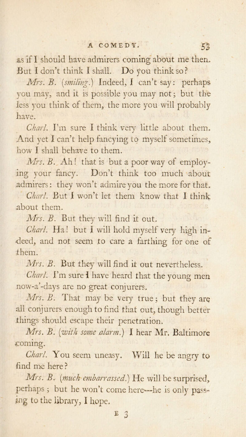 as if I should have admirers coming about me then. But I don’t think I shall. Do you think so? Mrs. B. [smiling.) Indeed^, I can’t say; perhaps you may, and it is possible you may not; but the less you think of them, the more you will probably have. Chari. I’m sure I think very little about them. And yet I can’t help fancying to myself sometimes, how I shall behave to them. Mrs. B. Ah! that is but a poor way of employ- ing your fancy. Don’t think too much about admirers; they won’t admire you the more for that. Chari. But 1 won’t let them knovv^ that I think about them. Mrs. B. But they will find it out. Chari. Ha! but I will hold myself very high in- deed, and not seem to care a farthing for one of them. Mrs. B. But they will find it out nevertheless. Chari. I’m sure I have heard that the young men now-a’-days are no great conjurers. Mrs. B. That may be very true; but they are all conjurers enough to find that out, though better things should escape their penetration. Mrs. B. [with some alarm) I hear Mr. Baltimore coming. Chari. You seem uneasy. Will he be angry to find m>e here ? Mrs. B. [much embarrassed) He will be surprised, perhaps ^ but he won’t come here-—he is only pass- ing to the library, I hope.