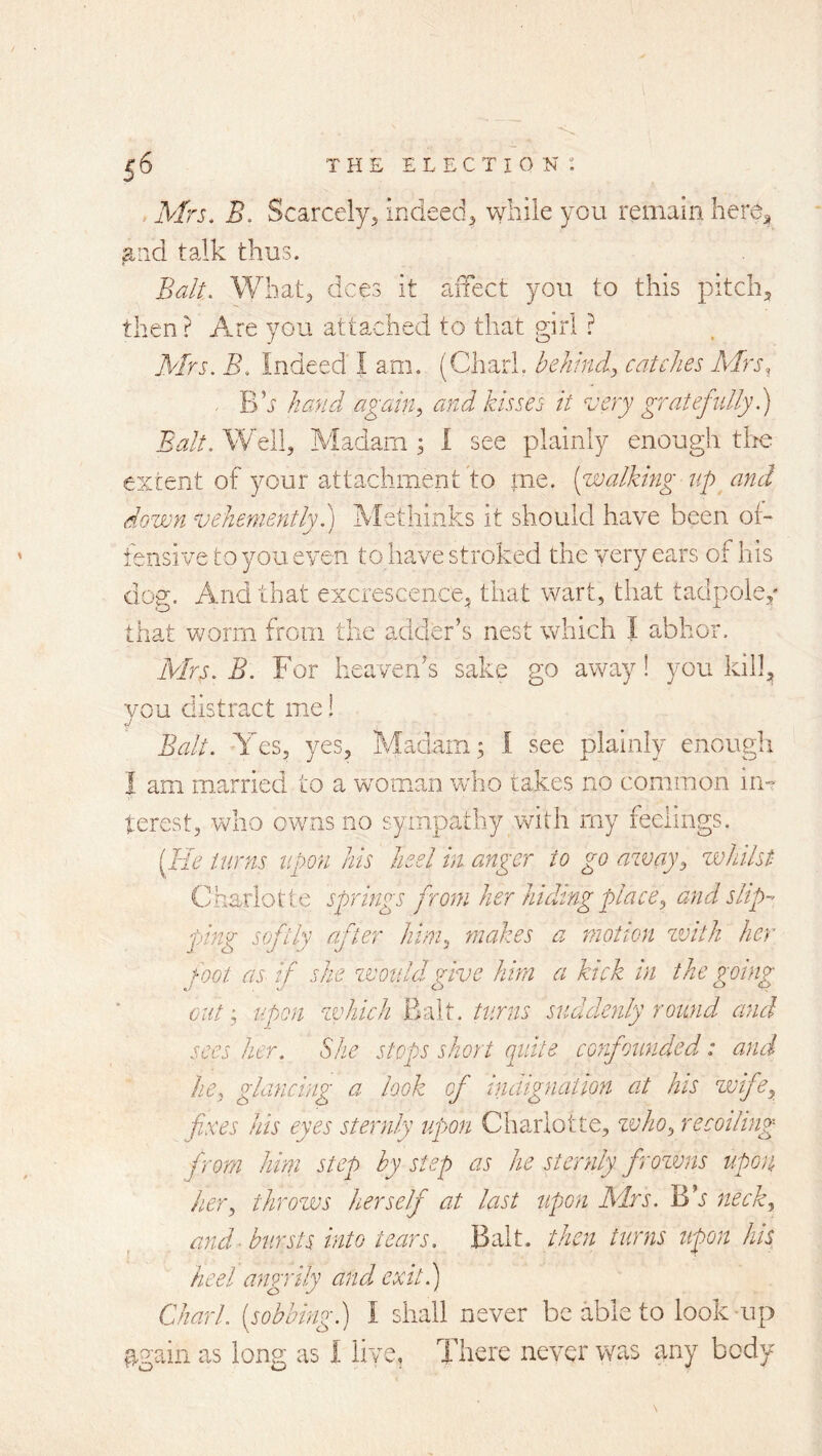 Mrs. B. Scarcely^ indeed^j while you remain here^ ^rid talk thus. Balt. What, dees it aiTect you to this pitch, then ? Are you attached to that girl ? Mrs. B. Indeed I am. (Chari, behind.^ catches Mrs, ■ B’j hand again^ and kisses it ^jery gratefully 1) Balt. Well, Aladarn ; 1 see plainly enough the extent of your attachment to me. (walking up and down vehementlyh) Methlnks it should have been oi- fensive to you even to have stroked the very ears of his dog. And that excrescence, that wart, that tadpole,' that worm from the adder’s nest which I abhor. Mrs. B. For heaven’s sake go away! you kill, you distract me! Balt. Yes, yes. Madam; I see plainly enough I am married to a woman who takes no common iii”’ terest, who owns no sympathy with my feelings. (He turns upon his heel in anger to go away^ whilst Charlotte springs from her hiding place^ and slip-’ ping softly after him., makes a motion zvith her foot as if she would give him a kick in the going out'., upon zvhich Balt, turns suddenly round and sees her. She stops short quite confounded; and he, glancing a look of inaignaiwn at his wife, fixes his eyes sternly upon Charlotte, zvho, recoiling from him step by step as he sternly frozmis upon her, throws herself at last upon hSdrs. Bh neck, and ■bursts into tears. Balt, then turns upon his heel angrily and exit.) Chari, (sobbing.) I shall never be able to look up ^gain as long as I live. There never was any body