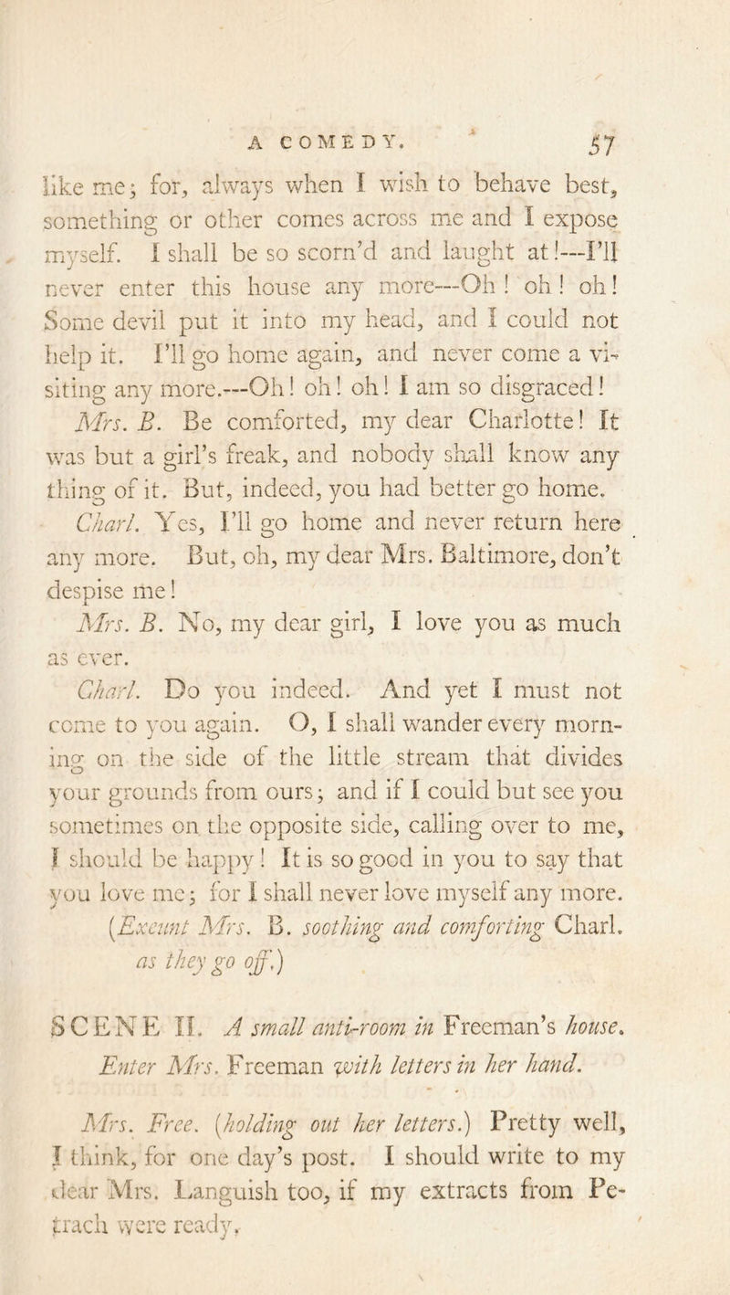 like me; for, always when I wish to behave best, something or other comes across me and I expose myself, i shall be so scorn’d and laiight at!—FlI never enter this house any more—Oh ! oh ! oh! Some devil put it into my head, and I could not iielo it. I’ll 20 home a2ain, and never come a vh siting any more.—Oh! oh! oh! I am so disgraced! Mrs. B. Be comiforted, my dear Charlotte! It was but a girl’s freak, and nobody shall know any tiling of it. But, indeed, you had better go homie. C/iar/. Yes, I’ll go home and never return here any more. But, oh, miy dear Mrs. Baltimore, don’t despise me! Mrs. B. No, my dear girl, I love you as much as ever. Chari. Do you indeed. And yet I must not come to you again. O, I shall wander every morn- iiip- on the side of the little stream that divides o your grounds from ours; and if I could but see you sometimes on the opposite side, calling over to me, I should be happy ! It is so good in you to say that you love me; for I shall never love myself any more. [Exeunt Mrs. B. soothing and comforting Chari. as they go off,) SCENE n. A small antCroorn in Freeman’s house. Enter Mrs. Freeman %vith letters in her hand. Mrs. Free, [holding out her letters.) Pretty well, I think, for one day’s post. I should write to my t.lear Mrs. l.anguish too, if my extracts from Pe- irach were ready.