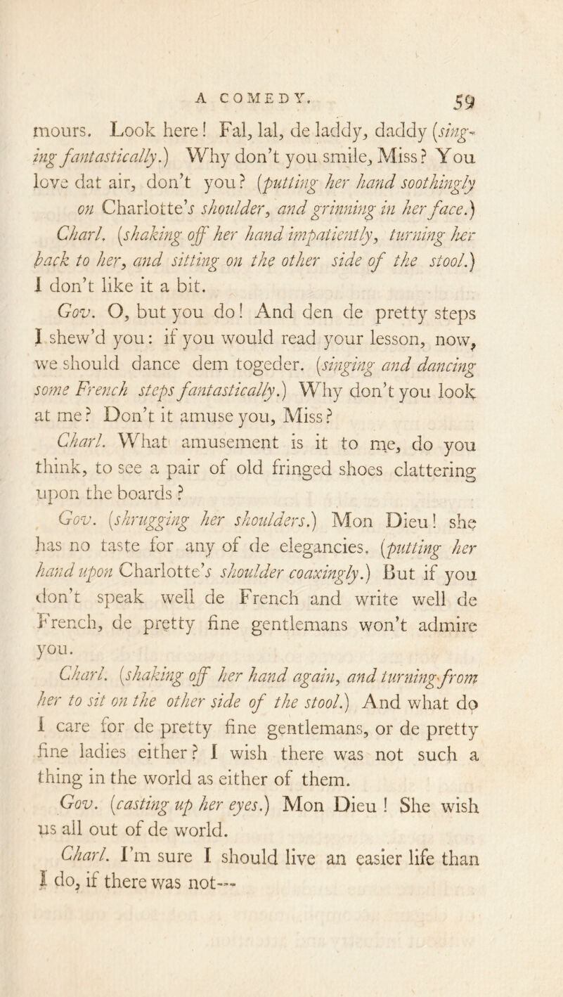 mours. Look here! Fal^, lal, de laddy^ daddy (smg^ ing fantastic allyWhy don’t you smile^ Miss ? Y ou love dat air^ don’t you ? (putting her hand soothingly on Charlotte’^ shoulder^ and grinnmg in her face.) Chari, (shaking off her hand impatiently^ turning her hack to her, and sitting on the other side of the stool.) 1 don’t like it a bit. Gov. O, but you do! And den de pretty steps I skew’d you: if you would read your lesson^ now^ w^e should dance dem togeder. (singing and dancing some French steps fantastically h) Why don’t you look at me? Don’t it amuse you, Miss? Chari. What' amusement is it to me, do you think, to see a pair of old fringed shoes clattering upon the boards ? Gov. (shrugging her shoulders.) Mon Dieu! she has no taste for any of de elegancies, (putting her hand upon G\xocAoXXCs shoulder coaxmgly.) But if you «.lon’t speak well de French and write well de french, de pretty fine gentlemans won’t admire you. Chari, (shaking off her hand again, and turnlngfrom her to sit on the other side of the stool.) And what do 1 care for de pretty fine gentlemans, or de pretty fine ladies either ? 1 wish there was not such a thing in the world as either of them. Gov. (casting up her eyes.) Mon Dieu ! She wish us all out of de world. Chari. Fm sure I should live an easier life than 1 do, if there was not—