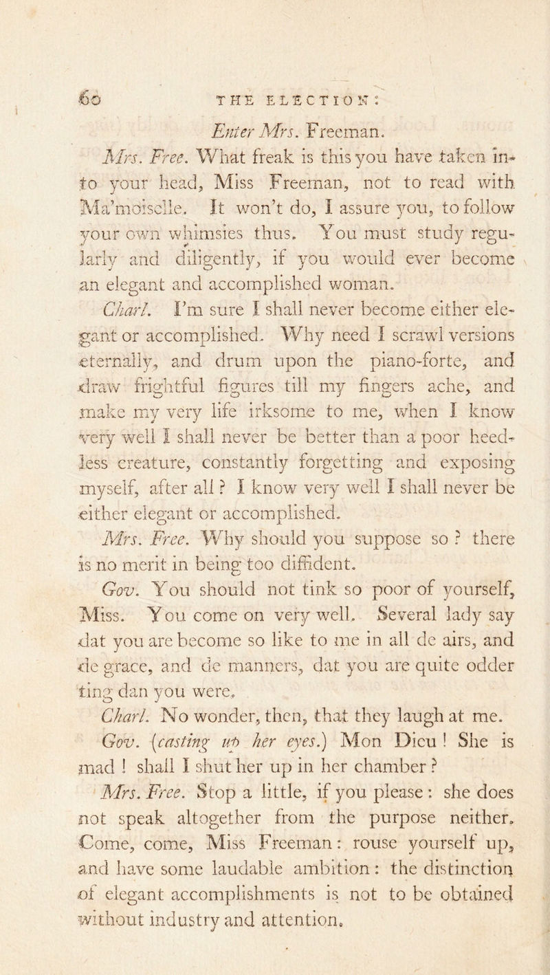 ■6o Enter Mrs. Freeman. EIrs, Free. What freak is this you have taken in* to your head. Miss Freeman, not to read with Ma’moisclle. It won’t do, I assure you, to follow your own whimsies thus. You must study regu- larly and diligently, if you would ever become ,an elegant and accomplished woman. Chari. Fm sure I shall never become either ele- gant or accomplished. Why need I scrawd versions eternally, and drum upon the piano-forte, and draw frightful figures till my fingers ache, and make mny very life irksome to me, when I know very well I shall never be better than a poor heed- less creature, constantly forgetting and exposing myself, after all r I know very well I shall never be either elegant or accomplished. Mrs. Free. Why should you suppose so ? there is no merit in being: too diffident. Gov. You should not tink so poor of yourself. Miss, y ou come on very well. Several lady say dat you are become so like to me in all de airs, and de grace, and dc manners, dat you are quite odder ting dan you were. Chari. No wonder, then, that they laugh at me. Gov. (casting iig her eyes.) Mon Dicu ! She is mad ! shall I shut her up in her chamber ? Mrs. Free. Stop a little, if you please : she does not speak altogether from the purpose neither. Come, come, Miss Freeman: rouse yourself up, and have some laudable ambition: the distinction ot elegant accomplishments is not to be obtained Without industry and attention.