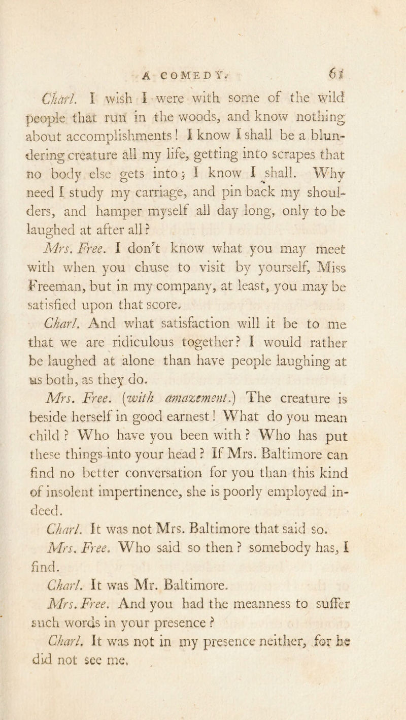 A COMEDY.’ 61 \ CharL I wish I were with some of the wiid people that run in the woods, and knovsr nothing about accomplishments ! 1 know I shall be a blun- dering creature all my life, getting into scrapes that no body else gets into; I know I shall. Why need I study my carriage, and pin back my shoul- ders, and hamper myself all day long, only to be laughed at after all ? A<Irs. Free. I donh know what you may meet with when you chuse to visit by yourself. Miss Freeman, but in my company, at least, you may be satisfied upon that score. Chari. And what satisfaction will it be to me that we are ridiculous together? I would rather be laughed at alone than have people laughing at us both, as they do. Mrs. Free, (with amazement.) The creature is beside herself in good earnest! What do you mean child ? Who have you been with ? Who has put these things into your head ? If Mrs. Baltimore can find no better conversation for you than this kind of insolent impertinence, she is poorly employed in- deed. Chari. It was not Mrs. Baltimore that said so. Mrs. Free. Who said so then ? somebody has, 1 find. Chari. It was Mr. Baltimore. Mrs. Free. And you had the meanness to suffer such words in your presence ? Chari. It was not in my presence neither, for he did not see me.