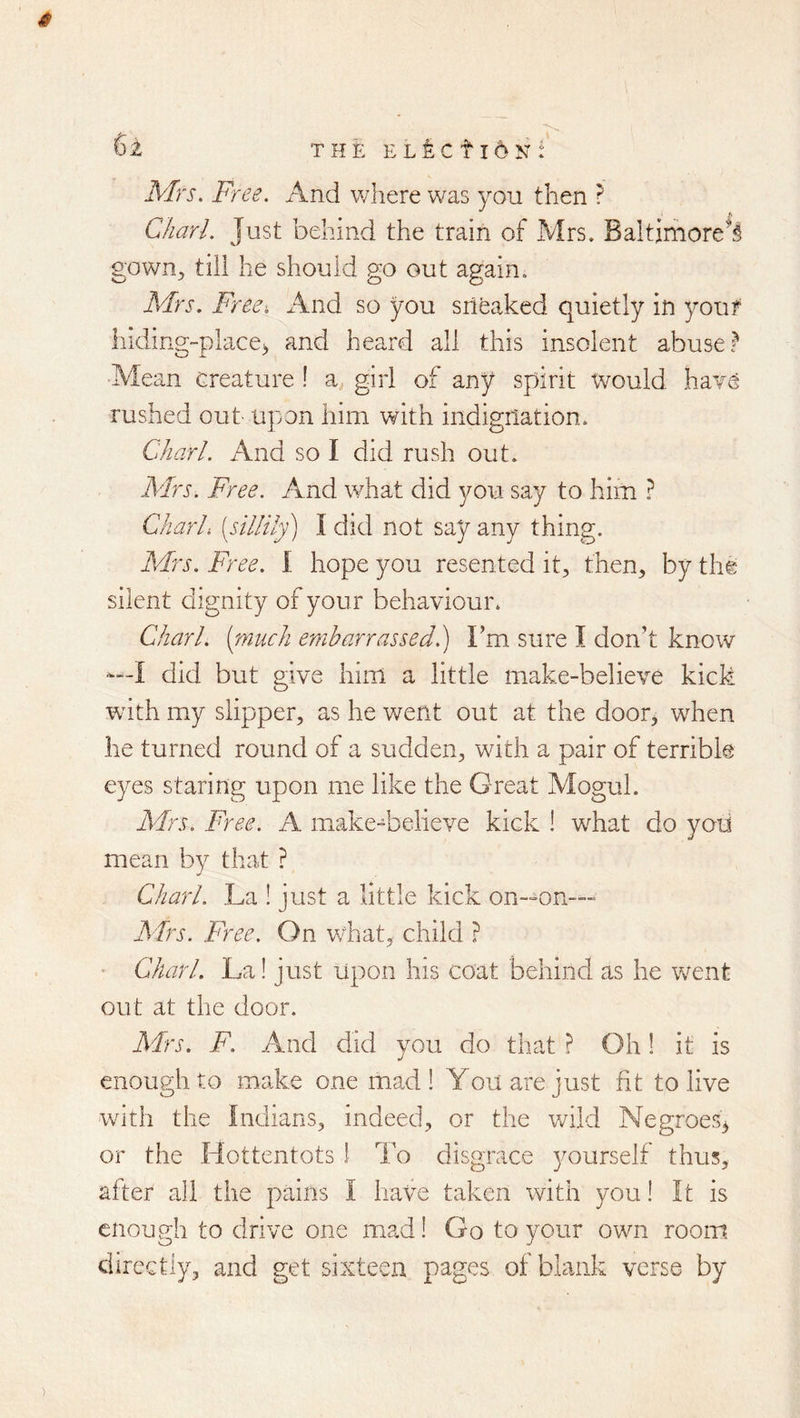 6^ THEEL^CtldNf Mrs. Free. And where was you then r }\ Chari. Just behind the train of Mrs. Baltimore's gown^ till he should go out again. Mrs. Free, x\nd so you srifeaked quietly in your liiding-place> and heard all this insolent abuse? Mean creature ! a., girl of any spirit would haTO rushed out upon him with indignation* Chari. And so I did rush out. Mrs. Free. And what did you. say to him ? Chari, [sillily) I did not say any thing. Mrs. Free. I hope you resented it^, then^ by the silent dignity of your behaviour* Chari, (pinch embarrassed 1) Fm sure I don’t know —I did but give him a little make-believe kick with my slipper, as he went out at the door^ when lie turned round of a sudden, with a pair of terrible eyes staring upon me like the Great Mogul* Mrs. Free. A make-believe kick ! what do yoti mean by that ? Chari. La ! just a little kick on—on— A'lrs. Free. On what, child P • Chari. La! just upon his coat behind as he went out at the door. Mrs. F. And did you do that ? Oh! it is enough to make one mad ! You are just fit to live with the Indians, indeed, or the v/ild Negroes^ or the Hottentots 1 To disgrace yourself thus, after all the pains I liave taken with you! It is enough to drive one mad! Go to your own room directly, and get sixteen pages of blank verse by )