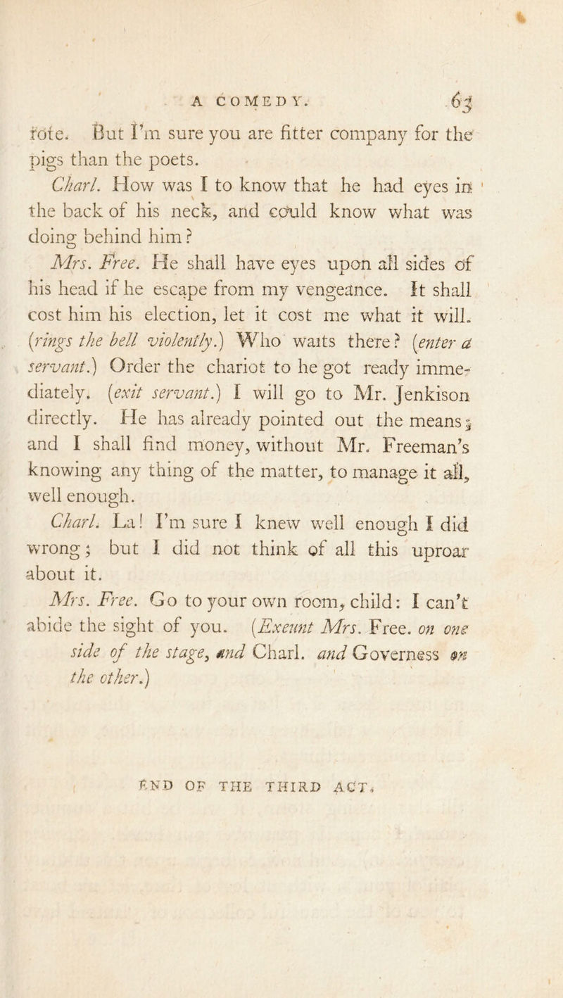 rote. But I’m sure you are fitter company for the pigs than the poets. Chari. How was I to know that he had eyes in ' the back of his neck, and could know what was doing behind him} Mrs. Free. He shall have eyes upon all sides of his head if he escape from my vengeance. It shall cost him his election, let it cost me what it will. [rings the hell violently 1) Who waits there? [enter a servant.) Order the chariot to he got ready imme- diately. [exit servant) I will go to Mr. Jenkison directly. He has already pointed out the means 5 and I shall find money, without Mr. Freeman’s knowing any thing of the matter, to manage it all, well enough. Chari. La! Fm sure I knew well enough I did wrong; but I did not think of all this uproar about it. Mrs. Free. Go toyourowm room^ child: I can’t abide the sight of you. [Exeunt Mrs. Free, on o?is side of the stage^ mid Chari, and Governess m the other.) end of the third act.