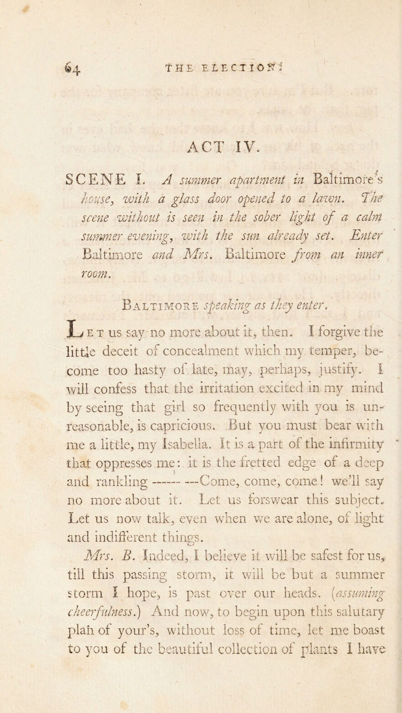 ^4 t H E £ L E C T I 0 Jt i ACT IV. SCENE L A summer apartment hi Baltimore's house^ zvith a glass door opened to a lazmi. The scene zjoitJioiit is seem in the sober light of a calm summer evenings zvith the sun already set. Enter Baltimore and Mrs. Baltimore from an inner room. Baltimore speaking as they enter. L E T us say no more about it, then. I forgive the little deceit of concealment which my temper, be- come too hasty of late, may, perhaps, justify. I will confess that the irritation excited in my mind by seeing that girl so frequently with you is un- reasonable, is capricious. But you must bear with me a little, my Isabella. It is a part of the infirmity that oppresses me: it is the fretted edge of a deep and rankling —Come, come, come! we’ll say no more about it. Let us forswear this subject. Let us now talk, even when vre are alone, of light and indifferent things. Mrs. B. Indeed, I believe it will be safest forus^- till this passing storm, it will be but a summer storm I hope, is past over our heads, [assiimmg cheerfulness.) And now, to begin upon this salutary plaii of your’s, without loss of time, let me boast to you of the beautiful collection of plants 1 have