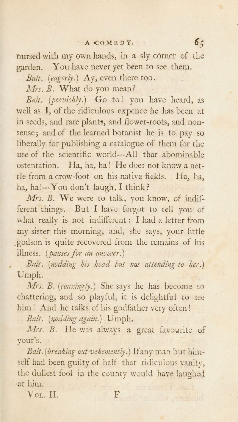 • A CO MED Yi 5^ nursed with my own hands, in a sly cornet of the garden. You have never yet been to see them. Bzilt. [eagerly) Ay, even there too. Mrs. B. What do you mean.^ Balt, [peevishly.) Go to! you have heard, as well as I, of the ridiculous expence he has been at in seeds, and rare plant's, and flower-roots^ and non- sense; and of the learned botanist he is to pay so liberally for publishing a catalogue of them for the use of the scientific world—Ail that abominable ostentation. Ha, ha, ha! He does not know a net- tle from a crow-foot on his native fields. Ha, ha, ha, ha!—You don’t laugh, I think? Mrs. B. We were to talk, you know, of indif- ferent things. But I have forgot to tell you of what really is not indifierent: I had a letter from my sister this morning, and, she says, your little .godson is quite recovered from the remains of his illness, [pauses for an answer.) Balt, [noddbig his head hut not attending to her.) Umph. Adrs. B. [eoaxingly.) She says he has become so chattering, and so playful, it is delightful to see him ! And he talks of his godfather very often! Balt, [nodding again.) Umph.. Airs. B. He was always a great favourite qf vour’s. w Balt, [breaking out vehemently) Ifany man but him- self had been guilty ot half that ridiculous vanity, the dullest tool in the county would have laughed at him. VoL. lU F