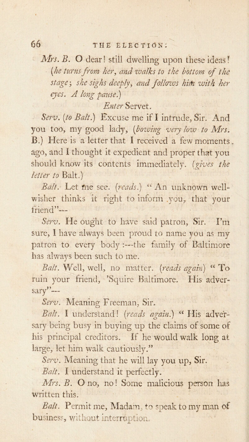 Mrs. B. O dear! still dwelling upon these ideas! [he turns from her., and zvalks to the bottom of the stage 3 she sighs deeply., and follcnvs hiM zvith her eyes. A long pause.) Enter Servet. Serv. [to Balt.) Excuse me if I intrude^ Sir. And you too, my good lady, [bozving very lozv to Mrs. B.) Here is a letter that I received a few moments, ago, and I thought it expedient and proper that you should knov/ its contents immediately. (Aves the ^ \CV letter to Balt.) Balt. Let fne see. [reads.) An unknown well- wisher thinks it right to inform .you, that your friend’^— Serv. He ought to have said patron. Sir. Fm sure, 1 have always been proud to name you as my patron to every body the family of Baltimore has alv/ays been such to me. Balt. Well, well, no matter, [reads agahi) To ruin your friend, \Squire Baltimore, His adver- sary’’'— Serv. Meaning Freeman, Sir. Balt. I understand! [reads again.) His adver- sary being busy in buying up the claims of some of his principal creditors. If he would walk long at large, let him walk cautiously.” Serv. Meaning that he will lay you up. Sir, Balt. I understand it perfectly. Mrs. B. O no, no 1 Some malicious person has written this. Balt. Permit me. Madam, to speak to my man of business, without interruptiorn