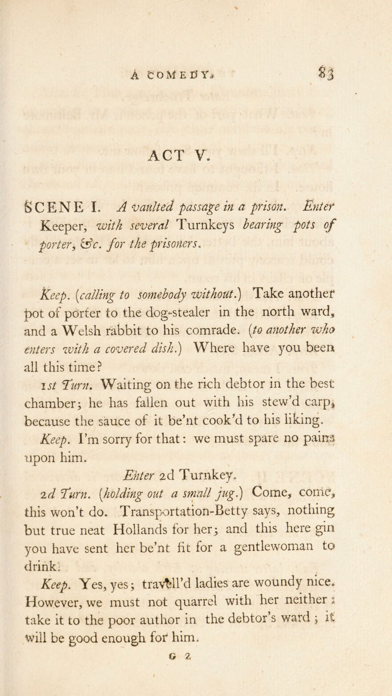 ACT V. Scene I. a vaulted passage in a prison. Enter Keeper, with several Turnkeys hearing pots of porter^ &c. for the prisoners. keep, [calling to somebody without?) Take another pot of porter to the dog-stealer in the north ward, and a Welsh rabbit to his comrade; [to another %vho enters with a covered dish.) W^here have you been all this time ? ist Turn, Waiting on the rich debtor in the best chamber; he has fallen out with his stew'd carp^ because the sauce of it be'nt cook'd to his liking. Keep. I'm sorry for that: we must spare no pains upon him. Enter 2d Turnkey. id Turn, [holding out a small jug.) Come, 00010, this won’t do. Transp/ortation-Betty says, nothing but true neat Hollands for her; and this here gin you have sent her be’nt ht for a gentlewoman to drinki Keep. Yes, yes; travail’d ladies are wotindy nice.. However, we must not quarrel with her neither : take it to the poor author in the debtor’s ward ; it will be good enough for him.