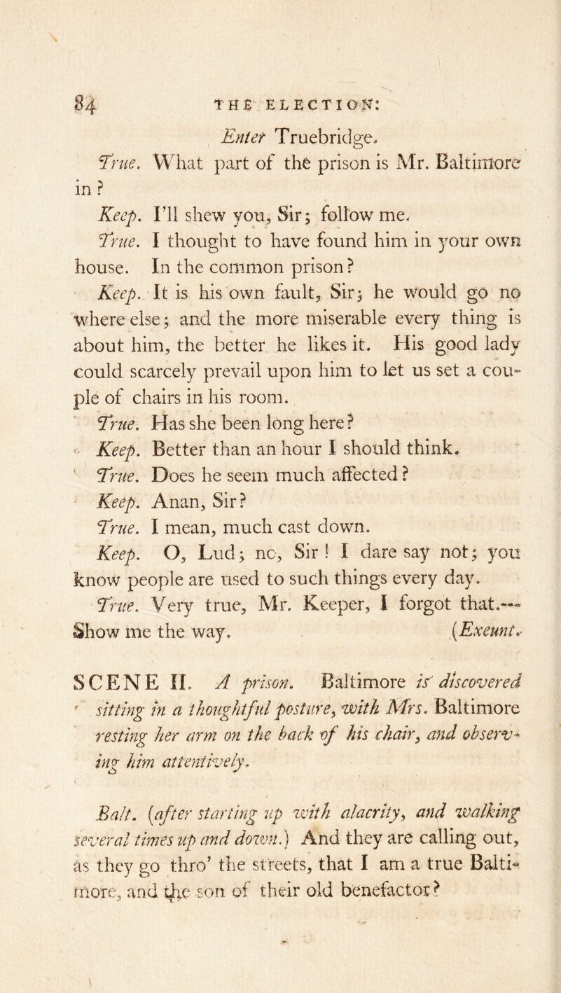Entet Truebridge* ^me. What part of the prison is Mr. Baltimore in ? Keep, ril shew von, Sir; follow me^ Erne. I thought to have found him in your own house. In the common prison? Keep. It is his own fault. Sir; he would go no where else; and the more miserable every thing is about him, the better he likes it. His good lady could scarcely prevail upon him to let us set a cou- ple of chairs in his room. Erne. Has she been long here ? ■ Keep. Better than an hour I should think. Erne. Does he seem much affected ? Keep. Anan, Sir? Erne. I mean, much cast down. Keep. O, Liid; no. Sir ! I dare say not; you know people are used to such things every day. Erne. Very true, Mr. Keeper, I forgot that.— Show me the way. [Exeunt,- SCENE 11. A prison. Baltimore E discovered ' sitting in a thoughtful posture^ with Mrs. Baltimore resting her arm on the hack of his chair^ atid observe ing him attentively. I Balt, [after starting 7ip zvith alacrity., and zvalking several times up and doztm.) And they are calling out, as they go thro’ the streets, that I am a true Baltic more, and 4ie son of their old benefactor ?