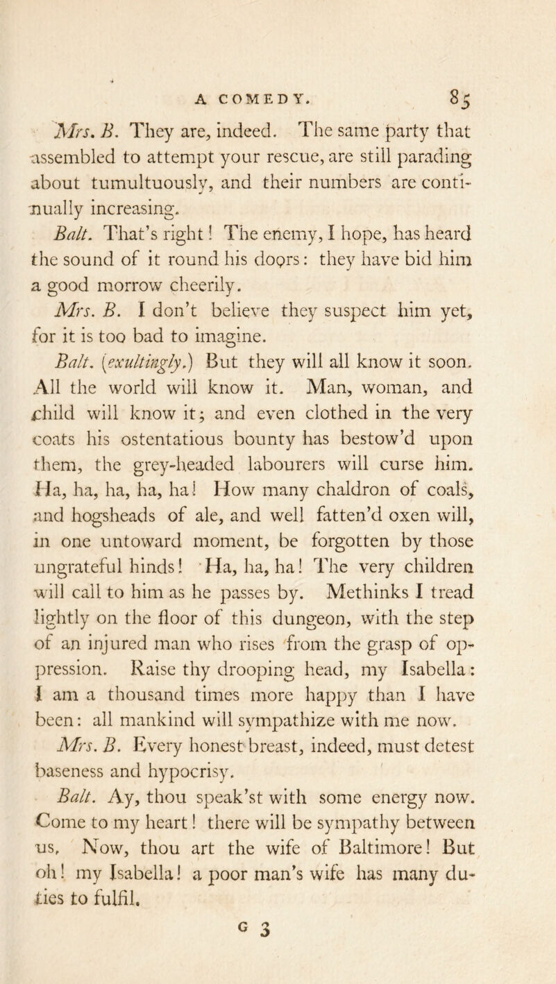 Mrs, B. They are^ indeed. The same party that -assembled to attempt your rescue, are still parading about tumultuously, and their numbers are conti- 'Dually increasing. Ba/L Tliat’s right! The enemy, I hope, has heard the sound of it round his doprs: they have bid him a good morrow cheerily. Mrs, B. I don’t believe they suspect him yet, for it is too bad to imagine. Balt, [exultingly,) But they will all know it soon. All the world will know it. Man, woman, and i:hild will know it; and even clothed in the very coats his ostentatious bounty has bestow’d upon them, the grey-headed labourers will curse him. Ha, ha, ha, ha, ha I How many chaldron of coals, and hogsheads of ale, and well fatten’d oxen will, in one untoward moment, be forgotten by those ungrateful hinds! ‘ Ha, ha, ha! The very children will call to him as he passes by. Methinks I tread lightly on the floor of this dungeon, with the step of an irjjured man who rises from the grasp of op- pression. Raise thy drooping head, my Isabella: 1 am a thousand times more happy than I have been: all mankind will sympathize with me now. Mrs. B. Every honest breast, indeed, must detest baseness and hypocrisy. Balt. Ay, thou speak’st with some energy now. Come to my heart! there will be sympathy between us. Now, thou art the wife of Baltimore! But oh! my Isabella! a poor man’s wife has many du- ties to iulfil.