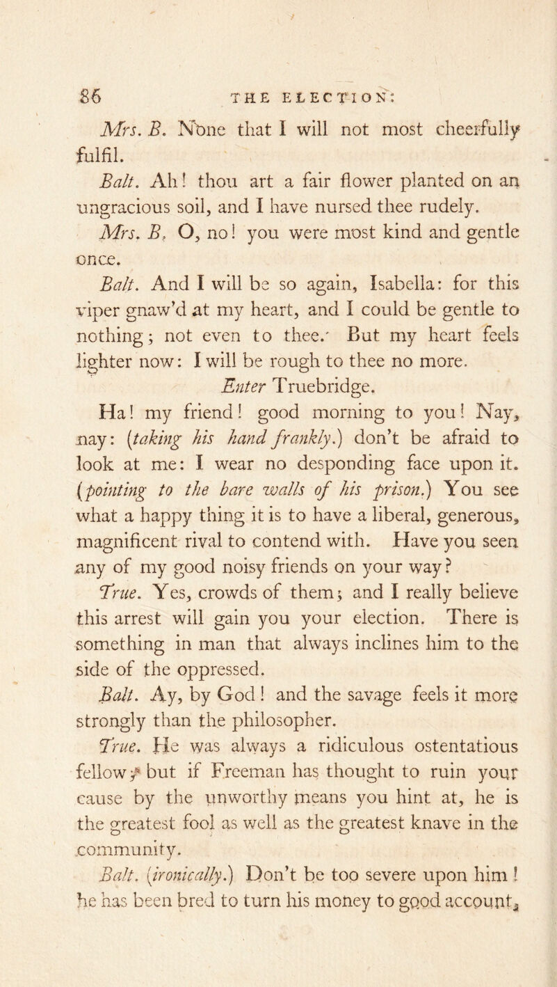 Mrs, B, Nbne that I will not most cheerfully fulfil. Ba/t. Ah 1 thou art a fair flower planted on an ungracious soil, and I have nursed thee rudely. Mrs, B, O, no! you were most kind and gentle once. Balt, And I will be so again, Isabella: for this viper gnaw’d at my heart, and I could be gentle to nothing; not even to thee.' But my heart feels lighter now: I will be rough to thee no more. Enter Truebridge. Ha! my friend! good morning to you 1 Nay, nay: [taking his hand frankly,) don’t be afraid to look at me: I wear no desponding face upon it. [pointing to the bare walls of his prison,) You see what a happy thing it is to have a liberal, generous, magnificent rival to contend with. Have you seen any of my good noisy friends on your way ? Eme. Yes, crowds of them; and I really believe this arrest will gain you your election. There is something in man that always inclines him to the side of the oppressed. Balt, Ay, by God ! and the savage feels it more strongly than the philosopher. Erne. He was always a ridiculous ostentatious fellow / but if Freeman has thought to ruin your cause by the unworthy means you hint at, he is the preatest fool as well as the n;reatest knave in the O i o community. Balt, '(ironically) Don’t be too severe upon him ! he has been bred to turn his money to good accountj