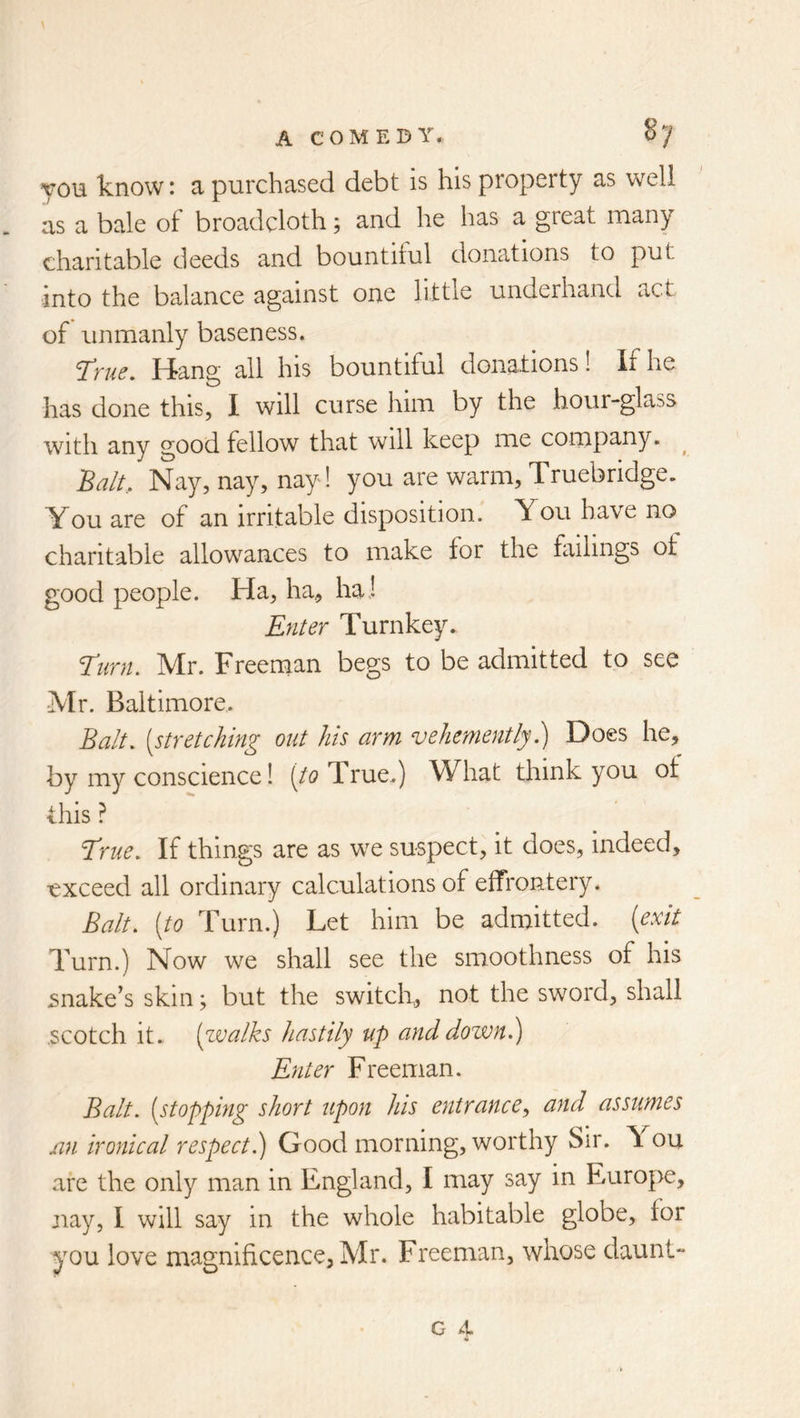 you know: a purchased debt is his property as well as a bale of broadcloth; and he has a great many charitable deeds and bountiful donations to put into the balance against one little underhand act of unmanly baseness. T*'fue. tiang all his bountiful donations! If he has done this, I will curse him by the hour-glass with any good fellow that will keep me company. ^ 'Balt., Nay, nay, nay! you are warm, Truebridge. You are of an irritable disposition. You have no charitable allowances to make for the failings of good people. Ha, ha, haJ Enter Turnkey. Turn, Mr. Freenaan begs to be admitted to see Mr. Baltimore. Balt, [stretching out his arm vehemently 1) Does he, by my conscience 1 (/t? True.) What think you of this ? T^rue, If things are as we suspect, it does, indeed, vxceed all ordinary calculations of effrontery. Balt, [to Turn.) Let him be admitted, [exit Turn.) Now we shall see the smoothness of his snake’s skin; but the switch, not the sword, shall .scotch it. [walks hastily up and down.) Enter Freeman. Balt, [stopping short upon his entrance, and assumes xin ironical respect.) Good morning, worthy Sir. \ ou are the only man in England, I may say in Europe, jiay, I will say in the whole habitable globe, for you love magnificence, Mr. Freeman, whose daunt- G 4.