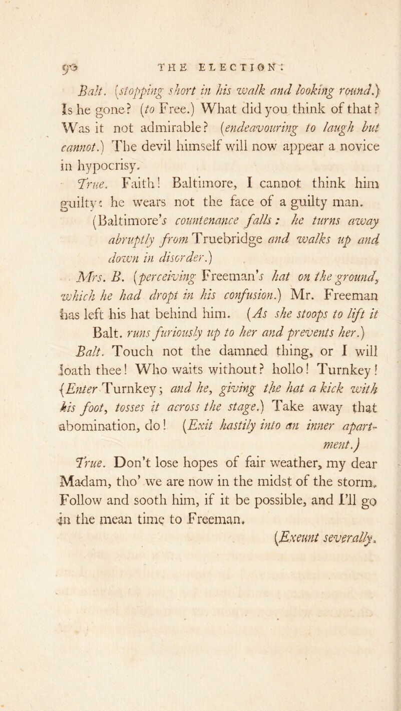 Balt, [stopping short in his zvalk and looking round.} Is he gone? [to Free.) What did you think of that? Was it not admirable? [endeavouring to laugh hut cannot.) The devil himself will now appear a novice in hypocrisy. r? me. Faith! Baltimore, I cannot think him Fuilty: he wears not the face of a guilty man. (Baltimore^ countenance falls; he turns away abruptly Truehridge and zvalks up and dozmi in disorder.) . Mrs. B. [perceiving Freemanh hat on the groundy which he had dr opt in his confusion.) Mr. Freeman lias left his hat behind him. [As she stoops to lift it Balt. runs furiously up to her and prevents her.) Balt. Touch not the damned thing, or 1 will loath thee 1 Who waits without ? hollo! Turnkey ! {jE;z/^r Turnkey s and he., giving the hat a kick with kis foot., tosses it across the stage.) Take away that abomination, do 1 [Exit hastily into an inner aparU ment.) Tme. Don’t lose hopes of fair weather, my dear Madam, tho’ we are now in the midst of the storm^ Follow and sooth him, if it be possible, and I’ll go in the mean time to Freeman. [Exeunt severally.