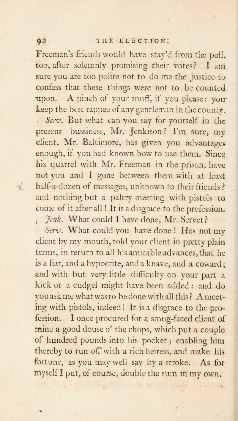 Freeman's friends would have stay^ from the poll, too, after solemnly promising their votes} I am sure you are too polite not to do me the justice to confess that these things were not to be counted upon. A pinch of your snuff, if you please: yoir keep the best rappee of any gentleman in the county. Serv. But wliat can you say for yourself in the present bussiness, Mr. Jenkison ? I’m sure, my client, Mr. Baltimore, has given you advantages enough, if you had known how to use them. Since his quarrel with Mr. Freeman in the prison, have not you and I gone between them with at least half-a-dozen of messages, unknown to their friends f and nothing but a paltry meeting with pistols to come of it after all! It is a disgrace to the profession. ^ Jenk, What could 1 have done, Mr. Servet ? Serv. What could you have done ! Has not my client by my mouth, told your client in pretty plain terms, in return to all his amicable advances, that he is a liar, and a h)q)ocrite, and a knave,.and a coward ; and with but very litile difficulty on your part a kick or a cudgel might have been added : and do you ask me what was to be done with all this ? A meet- ing with pistols, indeed! It is a disgrace to the pro- fession. I once procured for a smug-faced client of mine a good douse o’ the chops, which put a couple of hundred pounds into his pocket; enabling him thereby to run off with a rich heiress, and make his fortune, as you may well say by a stroke. As for myself I put, of course, double the sum in my own.