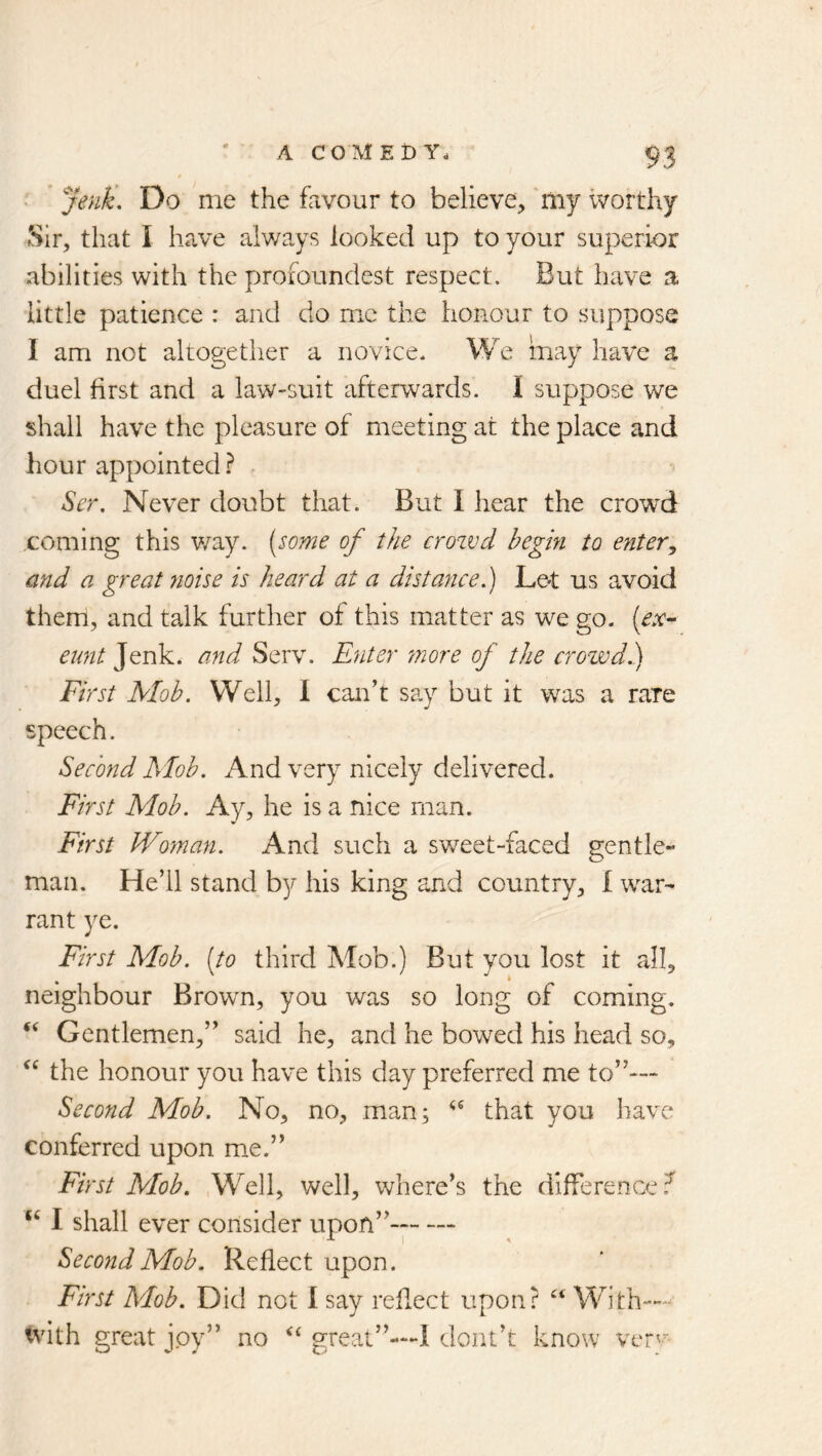 • ^JenU, Do me the favour to believe, 'my worthy Sir, that I have always looked up to your superior abilities with the proioundest respect. But have a little patience : and do me the honour to suppose I am not altogether a novice. We may have a duel first and a law-suit afterwards. I suppose we shall have the pleasure of meeting at the place and hour appointed.^ ^er. Never doubt that. But I hear the crowd coming this v/ay. [some of the crozvd begin to enter, and a great tioise is heard at a distance.) Le^t us avoid them, and talk further of this matter as we go. {ex- eunt Jenk. and Serv. Enter 7nore of the crowd.) First Mob. Well, I can’t say but it was a rare speech. Second Mob. And very nicely delivered. First Mob. Ay, he is a nice man. First Woman. And such a sweet-faced gentle- man. He’ll stand by his king and country, I war- rant ye. First Mob. {to third Mob.) But you lost it all, neighbour Brown, you was so long of coming. ‘‘ Gentlemen,” said he, and he bowed his head so, the honour you have this day preferred me to”— Second Mob. No, no, man; that you have conferred upon me.” First Mob. Well, well, v/nere’s the difference.^ ‘‘ I shall ever consider upon”-- Second Mob. Reflect upon. First Mob. Did not 1 say reflect upon? ‘‘ With— tvith great joy” no great”—I dont’t know vlt'-