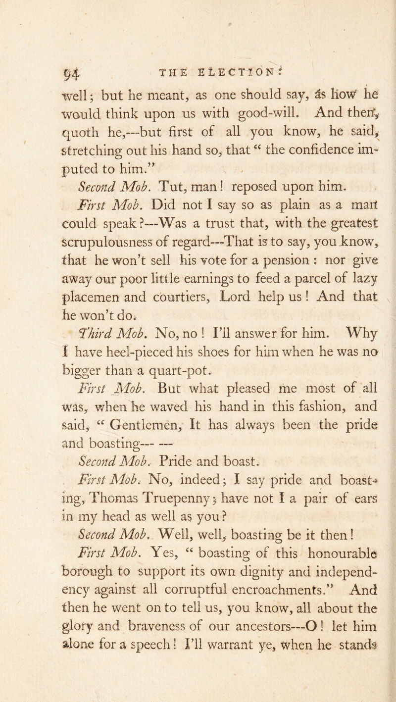 well; but he meant, as one should say, ^s lioW he tvauld think upon us with good-will. And therf,- quoth he,—but first of all you know, he said>' stretching out his hand so, that the confidence im- puted to him.’^ Second Mob. Tut, man! reposed upon him. First Mob. Did not I say so as plain as a mart could speak ?—Was a trust that, with the greatest scrupulousness of regard—That is to say, you know, that he won’t sell his vote for a pension : nor give away our poor little earnings to feed a parcel of lazy placemen and courtiers. Lord help us! And that he won’t do; Fhird Mob, No, no 1 I’ll answer for him. Why I have heel-pieced his shoes for him when he was no bigger than a quart-pot. First _Mob. But what pleased me most of all was, v/hen he waved his hand in this fashion, and said, “ Gentlemen, It has always been the pride and boasting— Second Mob.- Pride and boast. First Adob, No, indeed; I say pride and boast-* ing, Thomas Truepenny; have not I a pair of ears in my head as well as you ? Second Mob. Well, well, boasting be it then! First Mob. Yes, boasting of this honourable borough to support its own dignity and independ- ency against all corruptful encroachments.” And then he went on to tell us, you know, all about the glory and braveness of our ancestors—O ! let him alone for a speech 1 I’ll warrant ye, when he stands