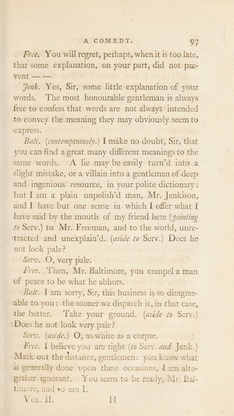 A COM E D Y. Ffee, You will regret, perhaps, when it is too.late, that some explanation, on your part, did not pre- vent Jenk. Yes, Sir, some little explanation of your words. The must honourable gentleman is always free to confess that words are not always intended to convey the meaning they may obviously seem to express. Balt. [contenipUioiisly.) I make no doubt. Sir, that you can find a great many different meanings to the same words. A lie may be easily turn’d into a slight mistake, or a villain into a gentleman of deep and ingenious- resource, in your polite dictionary: but I am a plain unpolish’d man, Mr. Jenkison, and I have but one sense in which I offer what 1 have said by the mouth of my friend here {^pointing to Serv.) to Mr. Freeman, and to the world, unre- ’tracted and unexplain’d, [aside to Serv.) Does he not look pale? Serv. O, very pale. Free. Then, Mr. Baltim.ore, you compel a mian 'of peace to be what he abhors. Balt. I am sorry, Sir, this business i^ so disagree- able to you : the sooner we dispatch it, in that case, the better. Take your ground, [aside to Serv.) Does he not look very pale ? Serv. [aside.) O, asvw^hite as a corpse. B'ree. i believe you are right [to Scry, and Jenk.) Mark out the distance, gentlemen: you know what is generally done upon these occasions, 1 am alto- gether ignorant. You seem to be ready, Mr. Ilal- tiiuv^re, and so am I. VoL. II. ll