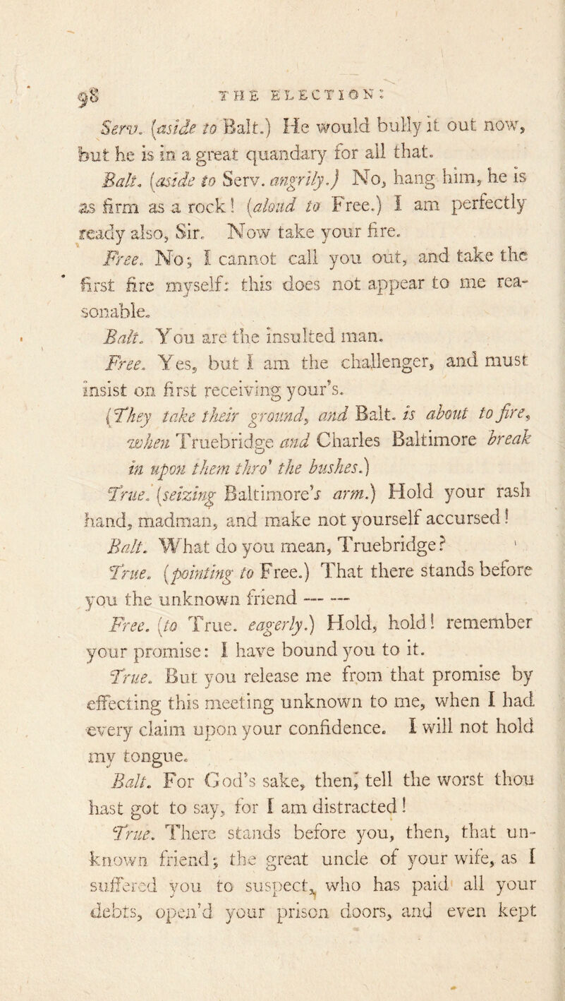 Serv. [aside Balt.) He would bully it out noWj but he is in a great quandary for all that. Bah\ (aside to Serv. migrily,} No^ hang hiiUj he is as hrm as a rock! [aloud to Free.) I am perfectly ready also, Sir. Now take your fire. Free. No; I cannot call you out^ and take the first fire myself: this does not appear to me rea- sonable. Bait. You are the Insulted man. Free. YeSj but 1 am the challenger, and must insist on first receiving your^s. {They take their ground^ and'Bdlt.is about to fir when Truebridge and Charles Baltimore break in upon them thro' the bushesi) True, [seizing Baltimore^ arm.) Hold your rash hand, ma^dman, and make not yourself accursed ! Balt. What do you mean, Truebridge ? True, [pointing to Free.) That there stands before you the unknown friend Free, [to True, eagerly.) Hold, hold! remember your promise: I have bound you to it. True. But you release me from that promise by effecting this meeting unknown to me, when I had every claim upon your confidence* I will not hold my tongne. Balt. For Cod's sake, theni tell the worst thou hast got to say, for I am distracted! True. There stands before you, then, that un- known friend; the great uncle of your wife, as I suffered you to suspect,^ who has paid' all your debts, open'd your prison doors, and even kept