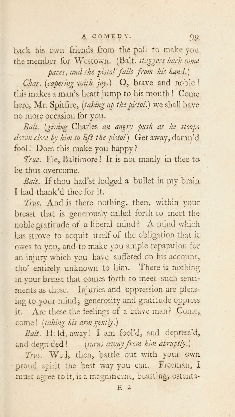 back ills own friends from the poll to make you the member for Westown. (Balt, daggers back some paces^ and the pistol falls from his hand.) Char, [capering zvith joy.) O, brave and noble ! this makes a man’s heart jump to his mouth! Come here, Mr. Spitfire, [takmg up the pistol j we shall have no more occasion for you. Balt, [giving Charles an angry push as he stoops dozvn close by him to lift the pistol) Get away, damn’d fool! Does this make you happy} True. Fie, Baltimore! It is not manly in thee to be thus overcome. Balt. If thou had’st lodged a bullet in my brain I had thank’d thee for it. True. And is there nothing, then, within your breast that is p-enerously called forth to meet the noble gratitude of a liberal mind P A mind which has strove to acquit itself of the obligation that it owes to you, and to make you ample reparation for an injury which you have suffered on his account, tho’ entirely unknown to him. There is nothing in your breast that comes forth to meet such senti- ments as these. Injuries and oppression are pleas- ing to your mind; generosity and gratitude oppress it. Are these the feelings of a brave man? Come, come! [taking his arm gentlyf) Balt. Hdd, away! I am. fool’d, and depress’d, and degraded ! [turns azvay from him abruptly) True. Wei, then, battle out with your own proud spiiit the best way you can. Freeman, I must agree to it, is a marj'nificent, boasting, ostenta-