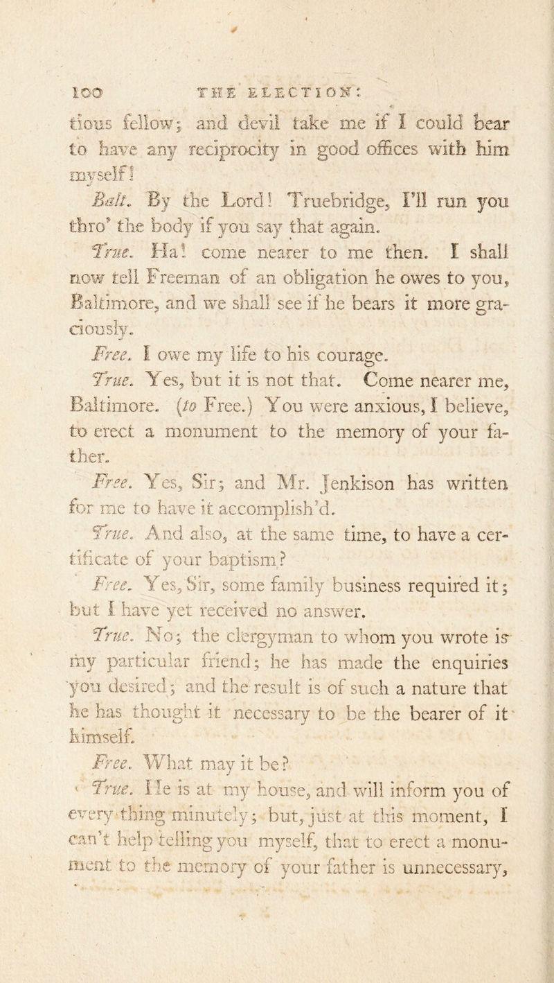 * tifiiis fellow; and devil take me if I could bear to iiave any reciprocity in good offices with him myself I Bidf. Bj the Lord! Truebridge, Fll run you thro^ the body if you say that again. Tme, Ha! come nearer to me then. I shall now tell Freeman of an obligation he owes to you, Baltimore, and we shall see if he bears it more gra- donsiy. Free. I owe my life to his courage. True. es, but it is not that. Come nearer me, Bdtimore. {to Free.) You w^ere anxious, I believe, to erect a monument to the memory of your fa- t-her. Free. Yes, Sir; and Mr. jenkison has wnitten for me to have it accomplish’d. True. And also, at the same time, to have a cer- tificate of your baptism? Free. Y es. Sir, some family business required it; but I have yet received no answer. True. No; the clergyman to whom you wrote i? my particular friend; he has made the enquiries ■you desired; and the result is of such a nature that he lias thought it necessary to be the bearer of it himself. Free. What may it be ? ■ True. He is at my house, and will inform you of every'thing minutely; but, just at this moment, I can't help telling you myself, that to erect a monu- ment to tb.e memory of your father is unnecessary,