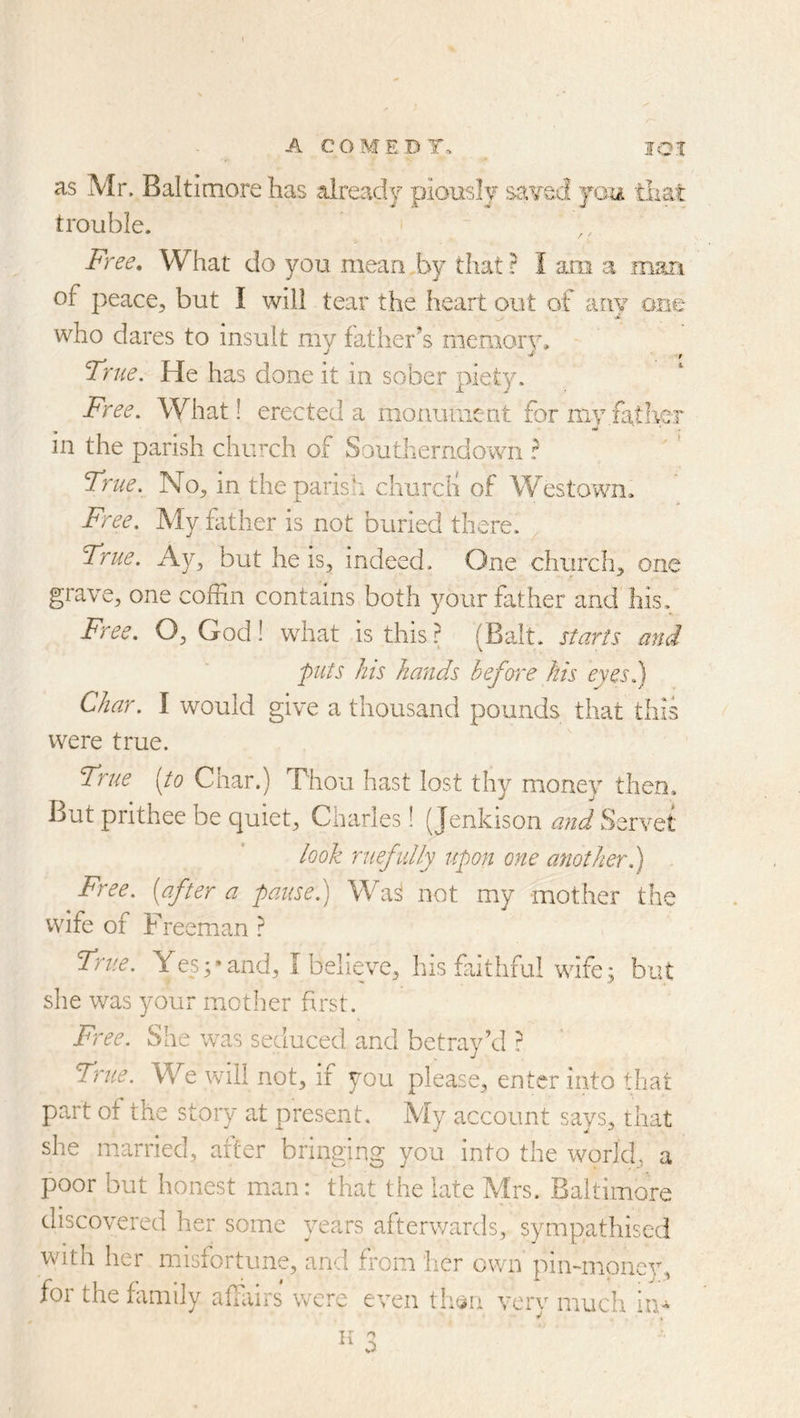 as Mr. Baltimore has .already piously sa¥ec! you 'tiiat trouble. Free, What do you mean,by that? I am a man of peace, but I will tear the heart out of any one who dares to insult my father’s memory. True, He has done it in sober piety. Free. What! erected a monument for my,father in the parish church of Southerndowii ? True. No, in the parish cliurcH of Westown, Free. My hither is not buried there. True. Ay, but he is, indeed. One church, one grave, one coffin contains both your father and his. Free. O, God! what is this^ (Balt, starts and puts his hands before his eyes.) Char. I would give a thousand pounds that this were true. True [to Char.) Thou hast lost thy money then. But prithee be quiet, Charles! {Jenkison and Servet look ruefidly upon one another.) Free, [after a pause) Wa^ not my mother the wife of Freeman ? True. Yes3‘and, I believe, his faithful wife; but she was your mother first. Free. She was seduced and betray’d ? True. We will not, if you please, enter into that part of the story at present. My account says, that she married, after bringing you into the world, a poor but honest man: that the late Mrs. Baltimore discovered her some years afterwards, sympathised with her misfortune, and from iier own pin-mpnev, foi the family affairs were even th^n very much
