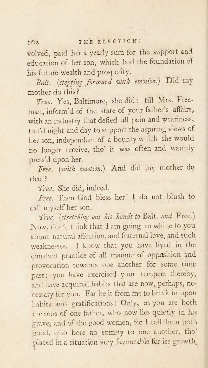 volved;, paid her a yearly sum for the> support and education of her son, which laid the foundation oi his future wealth and prosperity. Balt, {stepping forward with emotionl) Did rny mother do this ? ^rne. Yes, Baltimore, she did: till Mrs. tree- man, inform’d of the state of your father s affairs, with an industry that defied all pain and ayeariness, toil’d night and day to support the aspiring views of her son, independent of a bounty which she would no longer receive, tho’ it was often and warmly press’d upon her. Free, [zvitk emotion.) And did my mother do that ? True. She did, indeed. Free. Then God bless her! I do not blush to call myself her son. True, '{stretching out his hands tp Balt, and Free.) Now, don’t think that I am going to whine to you about natural affection, and fraternal love, and such weaknesses. I know that you have liyed in the constant practice of all manner of oppclsition and provocation towards one another for some timie past: you have exercised your tempers thereby, and have acquired habits that are now, perhaps, ne« cessary for you. Far be it from me to break in upon habits and gratifications I Only, as you are both the sons of one father, who now lies quietly in his graven and of the good women, for I call them both good, ‘vho bore no enmdty to one another, tho’ placed in a situation very favourable for its growth^_