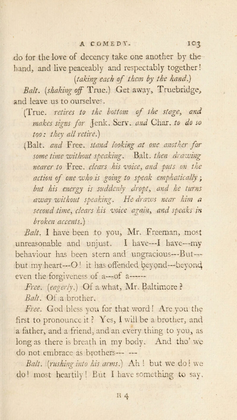 do for the love of decency take one another by the- hand, and live peaceably and respectably together! {iakmg each of than by the hand,) Balt, [shaking off HcwQ.) Get away, TruebridgC;, and leave us to ourselves, (True, retires to the hoitofn of the si age^ and makes signs for Jenk. Serv. and Char, to do so too: they all retire.) (Balt. a?id Free, stand looking at one. another for some time zvithont speaking, VidXt. then drawing nearer to Free, dears his voice^ and pats on the action of one who is going to speak emphatically; bxLi his energy is suddenly dropty and he turns away zmthout speaking. He draws near him a second timCy clears his voice agahiy and speaks in broken accents,) Balt, I have been to you, Mr, Freeman, most unreasonable and unjust. I have—I have—my behaviour has been stern and ungracious—But— but my heart—O! it has offended beyond—beyond even the forgiveness of a—of a Free, [eagerly,) Of a what, Mr. Baltimore ? Balt. Of a brother, • Free. God bless you for that word I Are you tlie first to pronounce it r Yes, 1 will be a brother, and a father, and a friend, and an every thing to you, as long as there is breath in my body. And tho’ we do not embrace as brothers— —- Balt, [rushing into his armsh) Ah 1 but we do! we do! most heartily I Biit I have somethuig to say.