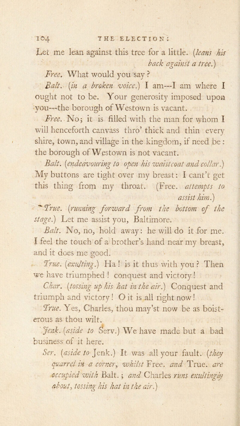 Let me lean against this tree for a little, [leans his hack against a tree ^ Free. What would you say ? Balt, [in a broken voice,) I am™I am where I ought not to be. Your generosity imposed upon you—the borough of Westown is vacant. Free. h'J o; it is filled with the man for whom I will henceforth canvass thro' thick and thin every shire, town, and village in the kingdom, if need be: the borough of Westown is not vacant. Balt, [endeavouring to open his waistcoat and collar.) My buttons are tight over my breast: i cant’t get this thing from my throat. (Tree, attempts to assist himl) ' True, [running forward from the bottom of the Stage.) Let me assist you, Baltimore. Balt. No, no, hold away: he will do it for me. I feel the touch of a brother’s hand near my breast, and it does me HOod. O True, [exulting.) Ha! is it thus with you ? Then we have triumphed ! conquest and victory! Char, [tossing up his hat in the air.) Conquest and triumph and victory! O it is all right now! True. Yes, Charles, thou may’st now be as boist- erous as thou wilt. Jenk. [aside to Serv.) We have made but a bad business of it here. Ser. [aside to Jtnk.) It was all your fault, [they quarrel in a corner.^ whilst Free, and True, are occupied with Balt.; and Charles runs exvdtingly about^ tossing his hat in the air.)