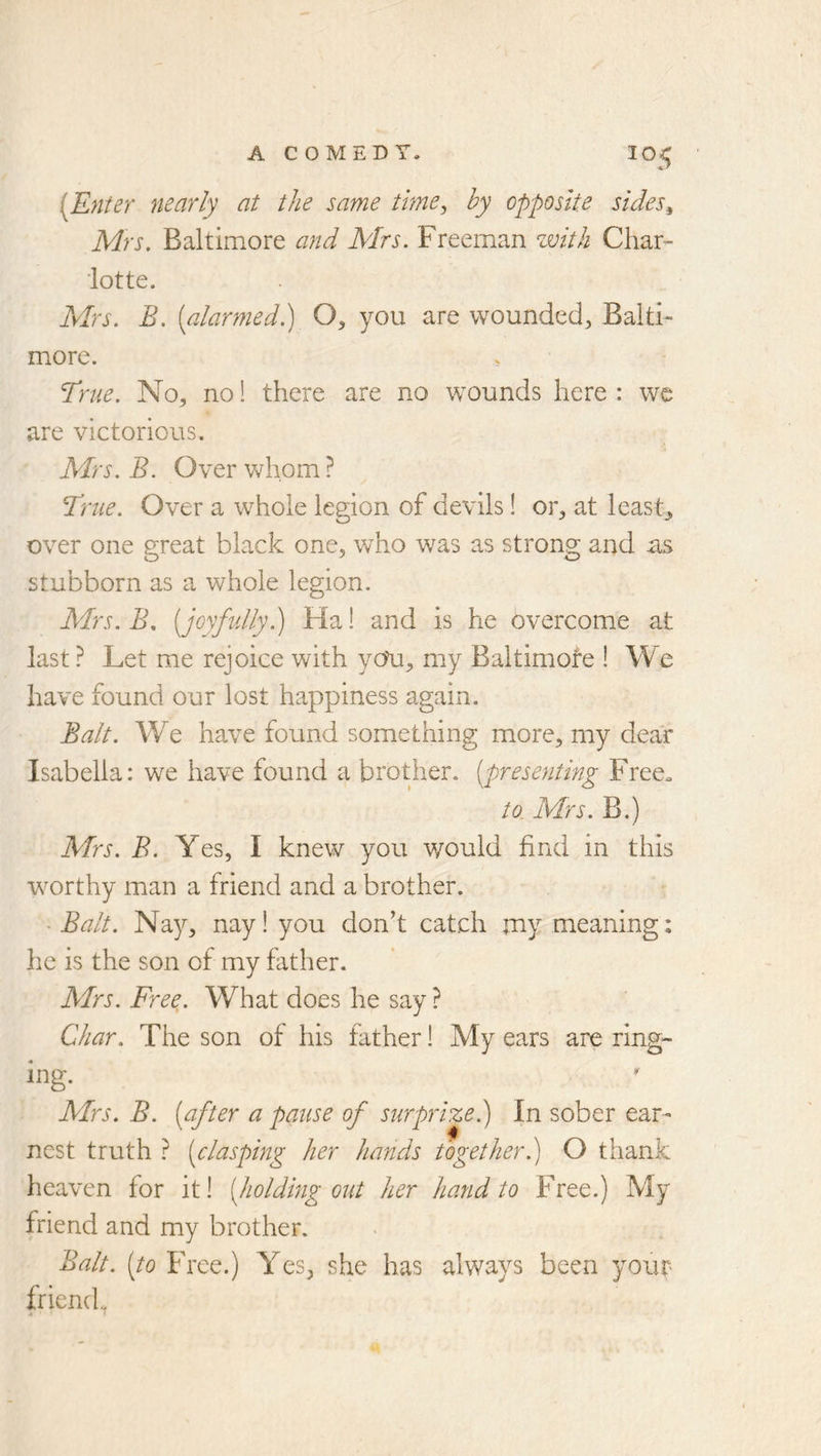 [Enter nearly at the same tlme^ by opposite sides^ Mrs. Baltimore and Mrs. Freeman zvith Char- lotte. Mrs. B. [alarmed.) O, you are wounded, Balti- more. True. No, no! there are no wounds here: we are victorious. Mrs. B. Over whom ? True. Over a whole legion of devils! or, at least., over one great black one, who was as strong and as stubborn as a whole legion. Mrs. B, [joyfully.) Ha! and is he overcome at last? Let me rejoice with yoti, my Baltimofe ! We have found our lost happiness again. Balt. W^e have found something more, my dear Isabella: we have found a brother, [presenting Free. to. Mrs. B.) Mrs. B. Yes, I knew you would find in this w^orthy man a friend and a brother. Balt. Nay, nay! you don’t catch jriy meaning: he is the son of my father. Mrs. Free. What does he say ? Char. The son of his father! My ears are ring- ing. Mrs. B. [after a pause of surprize.) In sober ear- nest truth ? [clasping her hands together j O thank heaven for it! [holding out her hand to Free.) My friend and my brother. Balt, [to Free.) Yes, she has always been your friend.