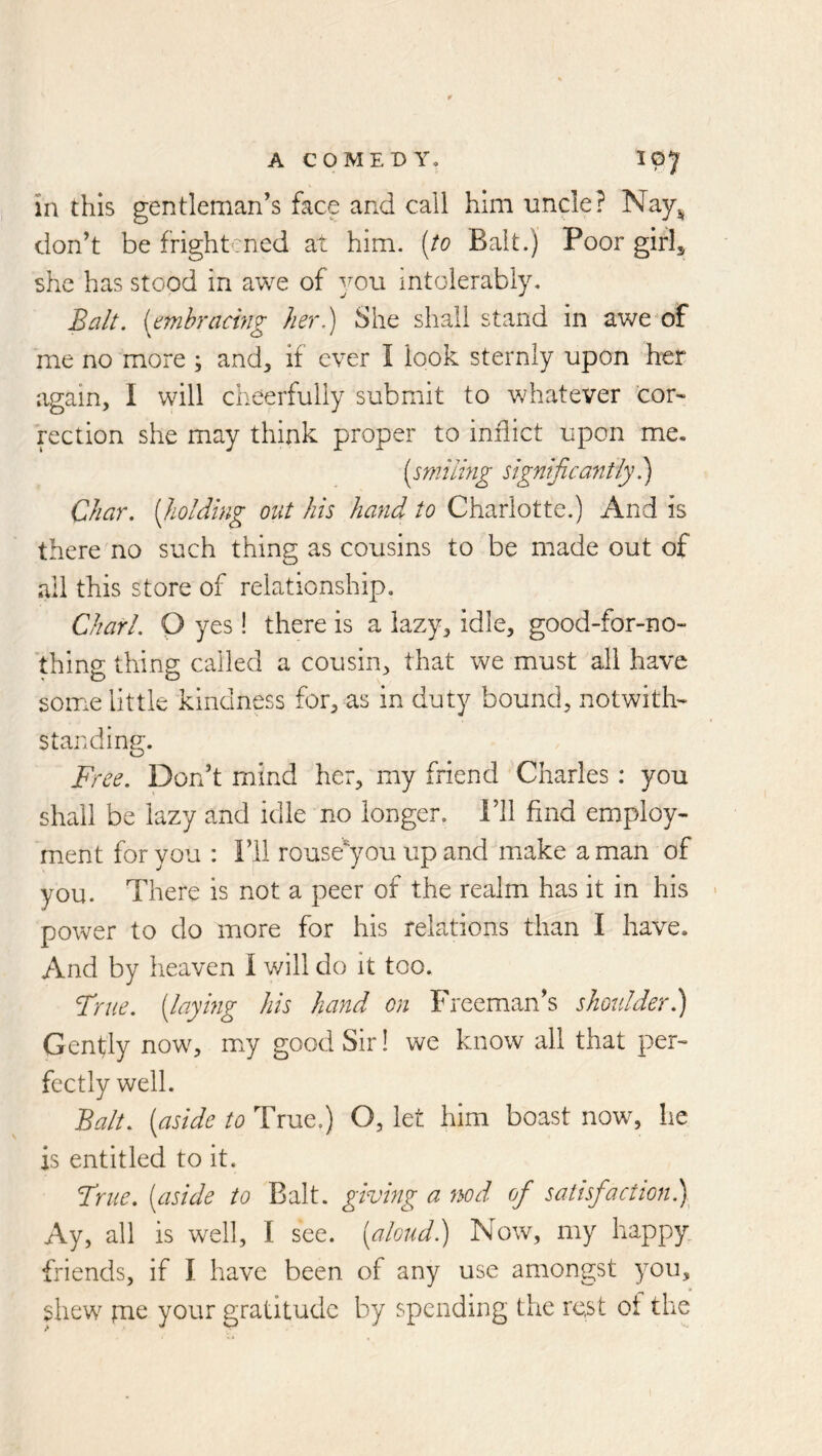 in this gentleman’s face and call him uncle? Nay^^ don’t be frightened at him. [to Bait.) Poor girlj she has stood in awe of you mtolerabiy. (embracing her) She shall stand in awe of me no more ; and^, if ever I look sternly upon her again, I will cheerfully submit to whatever cor« rection she may think proper to inflict upon me. [smiling significantly) Char, [holding out his hand to Charlotte.) And is there no such thing as cousins to be made out of ail this store of relationship. Chari. Q yes! there is a lazy, idle, good-for-no- thing thing called a cousin, that we must all have some little kindness for, as in duty bound, notwith- standing. Free. Don’t mind her, my friend Charles : you shall be lazy and idle no longer. I’ll find employ- ment for you : i’ll rouse^you up and make a man of you. There is not a peer of the realm has it in his - power to do more for his relations than I have. And by heaven I will do it too. True, [laymg his hand on Freeman’s shoulder) Genfly now, my good Sir! we know all that per- fectly well. Balt, [aside to True.) O, let him boast now, he is entitled to it. Fnie. [aside to Balt, giving a nod of satisfaction) Ay, all is well, I see. [aloud) Now, my happy, friends, if I have been of any use amongst you, shew pie your gratitude by spending the rest ot the