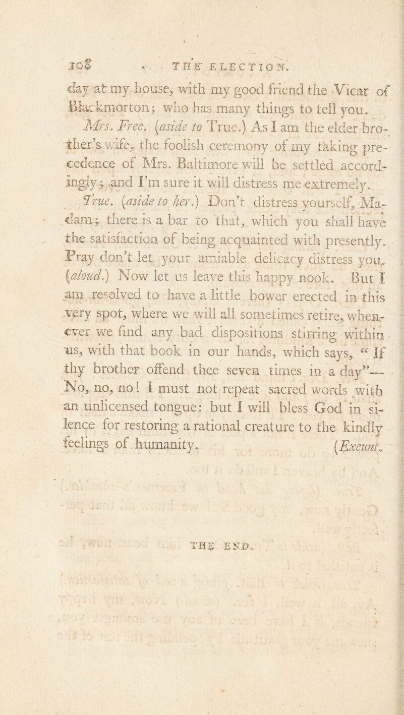 loE ... T UK ELECTION. day at my house^ with my good friend the -Vicar of Blac kmorton; v/ho has many things to tell yocu Airs, Free, [aside to True.) As I am the elder bro- ther’s vafe^ the foolish ceremony of my talking pre- cedence of Mrs. Baltimore will be settled accord- ingly;. -and Fm sure it will distress me extremely. True, [aside to her.) Don’t distress yourself^ Ala- ciani.; there is a bar to that, which you shall have the satisfaction of being acquainted with presently. Pray don’t let your airdable delicacy distress you, {aloudi) Now let us leave this happy nook. But I am resolved to have a little bower erected in this very spot, where we will all sometimes retire, when- ever we find any bad dispositions stirring within us, with that book in our hands, which says, If thy brother offend thee seven times in a day”— No, no, no 1 I must not repeat sacred words with an unlicensed tongue: but I will bless God in si- lence for restoring a rational creature to the kindly feelings of humanity. [Exeunt. TIiS ENi>.