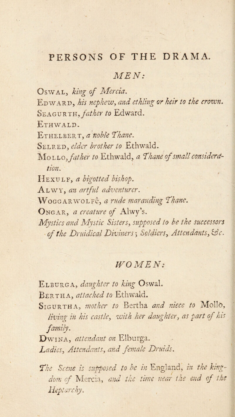PERSONS OF THE DRAMA. MEN: OswAL;, king of Mercia, , Edwarp, his nepheWy and ethling or heir to the crown, SEAGURTH,/^^//^^r to Edward. Ethwald. Ethelbert, a noble Thane, Seer ED5 elder brother to Ethwald. MoLL05/?///^r to Ethwald, a Thane of small considerd~ tion. Hexulf, a bigotted bishop, A LWY, an artful adventurer, WoGGARWOLFc, d rude marauding Thane, Ongar, a creature of Alwy’s. Mystics and Mystic SisterSy supposed to be the successors • of the Druidical Diviners'y SoldierSy Attendantsy lAc, WOMEN: Elburga, daughter to king OswaL Bertha, attached to Ethwald. SiGURTHA, mother to Bertha and niece to Mollo, living in his castley with her daughtery as part of his family, Dw ina, attendant on Elburga. Ladiesy Attendantsy a?id female Druids, The Scene is supposed to be in England, in the king- dom of Mercia, and the time near the end of the lieptuYchy.