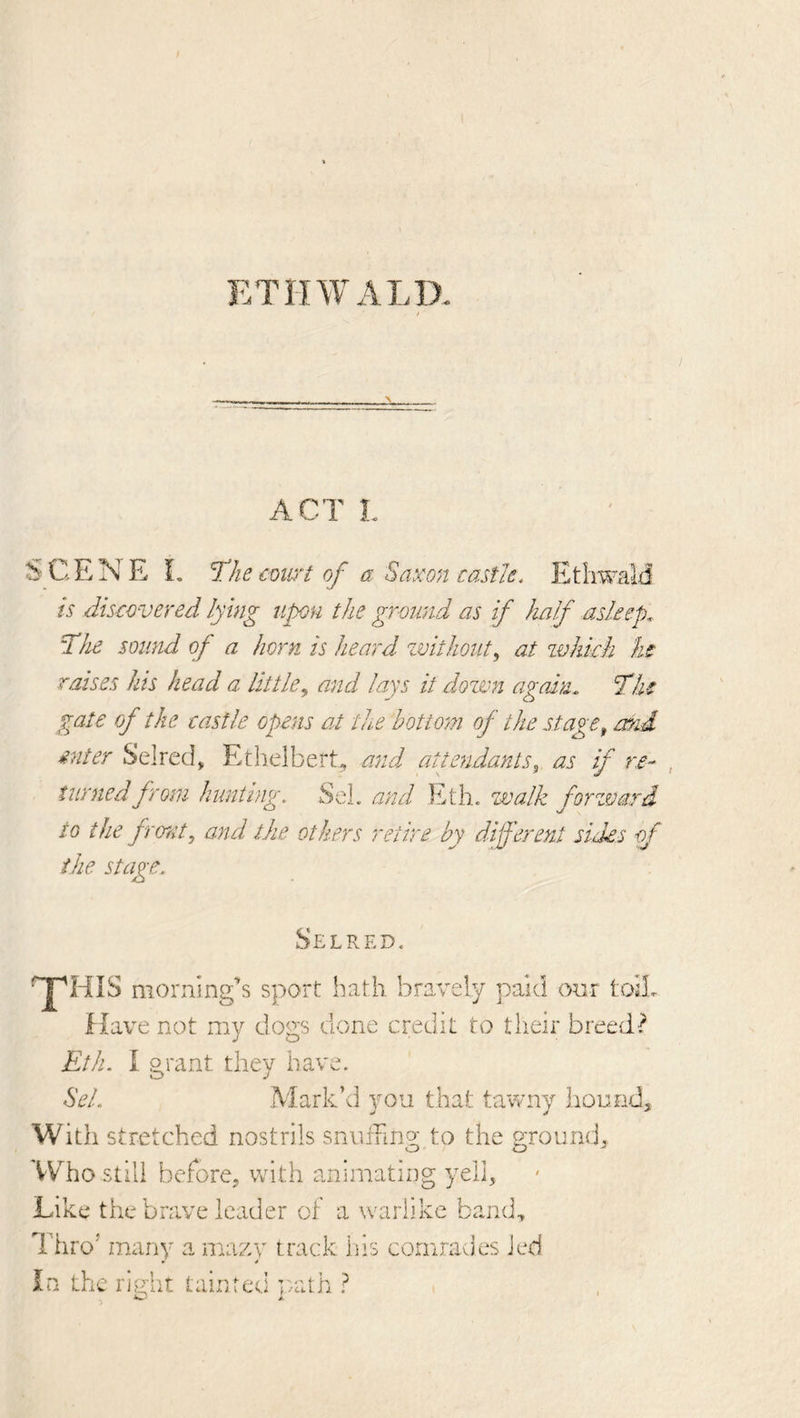 ETHWALD. ACT L SCENE L The coii^^t of a Saxon castle, EthwaM is discovered lying upon the ground as if half asleep. The sound of a horn is heard zvithout^ at zvhkh he raises his head a little,, and lays it dozvn again, Tlu gate of the castle opens at the bottom of the stage^ atid enter Selred, EtlielberE and attendants^ as if re- , turned from hunting. SeL and Eth. walk forzvard to the front, and the others retire by different sides of ike stage. Selred. ^HIS morning’s sport bath bravely paid onr toiL Have not my dogs done credit to tlieir breed? Eth. i grant they have. Sel, Mark’d you that tawny hound. With stretched nostrils snurung; to the ground. Who still beforCj wdth animating yell. Like the brave leader of a warlike band. Thro’ many a mazy track iiis comrades Jed In the right tainted vath ?