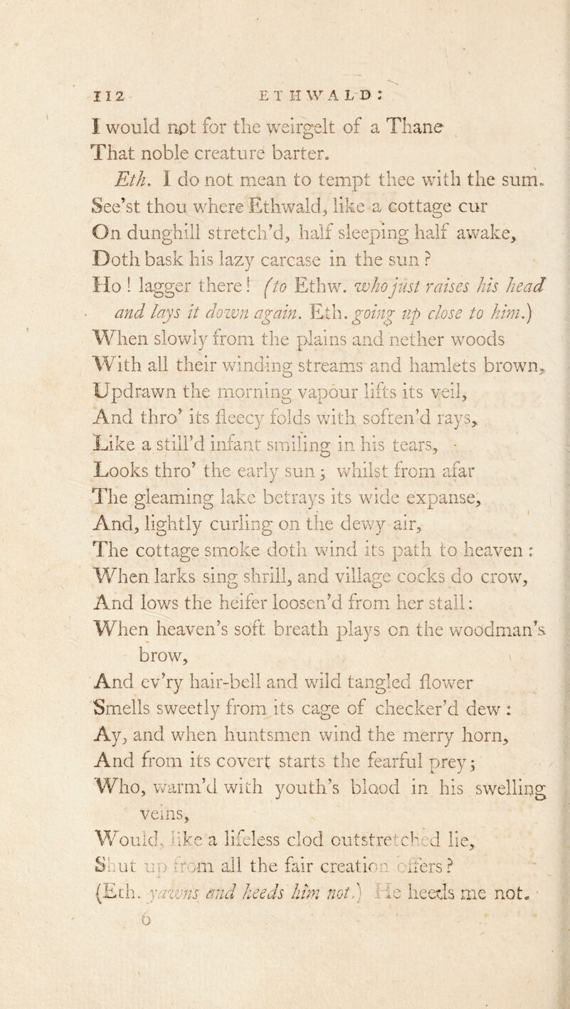I would npt for the welrgelt of a Thane That noble creature barter. Eth. I do not mean to tempt thee with the sum. See’st thou where Ethwald^ like a cottage cur On dunghill stretch’d, half sleeping half awake. Doth bask his lazy carcase in the sun ? Ho 1 lagger there! (to Ethw. who just raises his head and lays it down again. ¥Ah. going up close to him.) When slowly from the plains and nether w^oods W ith all their winding streams and hamlets brown^ Updrawn the morning vapour lifts its veil. And thro’ its fleecy folds with soften’d rays. Like a still’d infant smiling in his tears, - Looks thro’ the early sun 3 vrhilst from afar The gleaming lake betrays its vride expanse. And, lightly curling on the dewy air. The cottage smoke doth wind its path to heaven : When larks sing shrill, and village cocks do crow. And lows the heifer loosen’d from her stall: When heaven’s soft breath plays on the woodman’s brow, ' And cv’ry hair-bell and wild tangled flower Smells sweetly from its cage of checker’d dew : Ay, and when huntsmen wind the mierry horn. And from its covert starts the fearful prey; Who, v/arm’d with youth’s blood in his swelling veins. Would, like a lifeless clod outstre^vc^md lie. Shut IID irom all the fair creation offers? (Edn yazvns and heeds lim not.) He heeds me not« 0