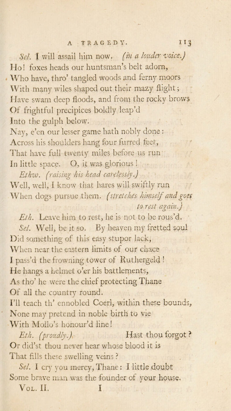 Sel. I will assail him now. (hi a louder voice.) Ho! foxes heads our huntsman’s belt adorn, » Who have, thro’ tangled woods and ferny moors With many wiles shaped out their mazy flight; Have swam deep floods, and from the rocky brows Of frightful precipices boldly leap Vi Into the gulph below. Nay, e’en our lesser game hath nobly done: Across his shoulders hang four furred feet, That have full twenty miles before us run in little space. O, it was glorious 1 Ethzv. (raising his head carelessly.) Well, well, I know that hares will swiftly run When dogs pursue them, (stretches himself and go ei to rest again.) Eth. Leave him to rest, he is not to be rous’d. Sel. Well, be it so. By heaven my fretted soul Did something of this easy stupor lack. When near the eastern limits of our chace I pass’d the frowning tower of Ruthergeld ! He hangs a helmet o’er his battlements. As tho’ he were the chief protecting Thane Of all the country round. I’ll teach th’ ennobled Coerl, within these bounds. None may pretend in noble birth to vie With Moilo’s honour’d line! Eth. ('proudly.)y‘ Hast thou forgot ? Or did’st thou never hear whose blood it is That fills these svv^elling veins ? Sel. 1 cry you mercy, Thane: I little doubt Some brave man was the founder of your house,