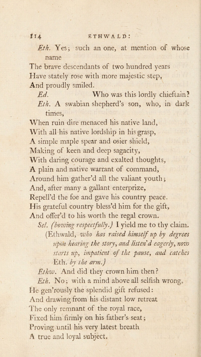 Eth. Y es; such an one^ at mention of whose name The brave descendants of two hundred years Have stately rose with more majestic step. And proudly smiled. Ed, Who was this lordly chieftain? Eth, A swabian shepherd’s son, who, in dark times, When ruin dire menaced his native land. With all his native lordship in his grasp, A simple maple spear and osier shield. Making of keen and deep sagacity. With daring courage and exalted thoughts, A plain and native warrant of command. Around him gather’d all the valiant youth; And, after many a gallant enterprize, Repell’d the foe and gave his country peace. His grateful country bless’d him for the gift. And offer’d to his worth the regal crown. ^el. (bozving respectfidly.) I yield me to thy claim. (Ethwald, zvJio has raised himself up by degrees upon hearing the storyand listen d eagerly,, now starts up, impatient of the pause, and catches Eth. by the arm,} Ethw, And did they crown him then ? Eth. No; with a mind above all selfish wrong. He gen’rously the splendid gift refused: And drawing from his distant low retreat The only remnant of the royal race. Fixed him firmly on his father’s seat; Proving until his very latest breath A true and loyal subject.