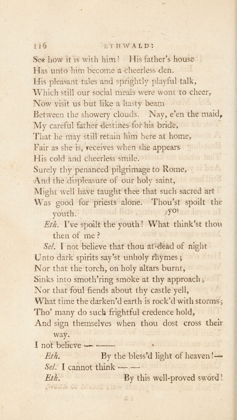 Se@ how It is with him! hlis father’s house Mas unto him become a cheerless clen. His pleasant tales and sprightly playful talk. Which still our social meals were wont to cheer,. Now visit us but like a hasty beam Between the showery clouds. Nay, e’en the maidy My careful father destines for his bride. That he may still retain him here at home. Fair as she is, receives when she appears His cold and cheerless smile. Surely thy penanced pilgrimage to Rome, .And the displeasure of our holy saint, .Might well have taught thee that such sacred art Was good for priests alone. Thou’st spoilt the youth. Et/i. I’ve spoilt the youth! What think’st thou then of me ? Sel, I not believe that thou aTdead of ni9:ht Unto dark spirits say’st unholy rhymes; Nor that the torch, on holy altars burnt. Sinks into smoth’ring smoke at thy approach; Nor that foul fiends about thy castle yell. What time the darken’d earth is rock’d with storms; Tho’ many do such frightful credence hold. And sign themselves when thou dost cross their way. -I not believe ' Et/i, By the bless’d light of heaven!—« Se/, I cannot think Et/i. By this well-proved sword I r