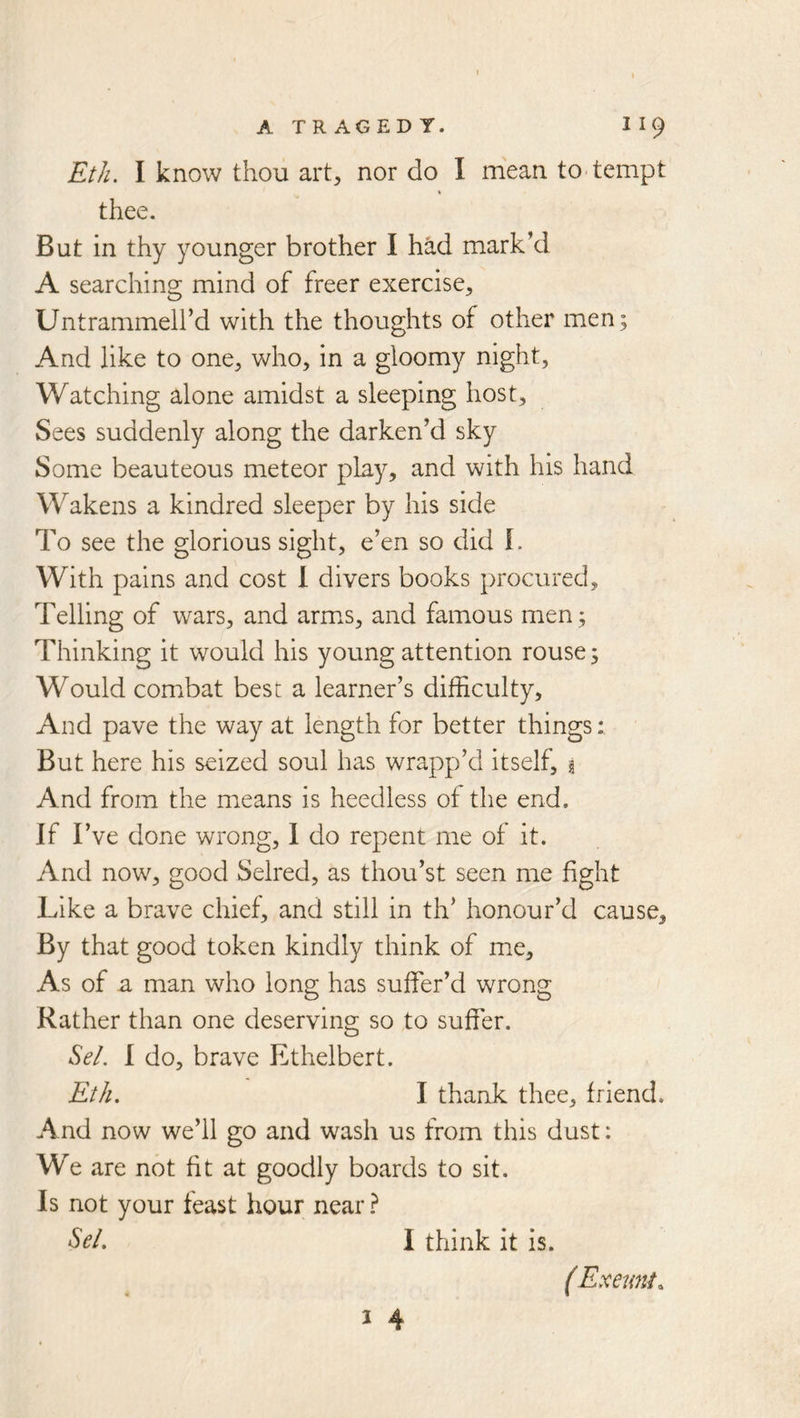Eth. I know thou art, nor do I mean to^ tempt % thee. But in thy younger brother I had mark’d A searching mind of freer exercise, Untrammell’d with the thoughts of other men; And like to one, who, in a gloomy night. Watching alone amidst a sleeping host, vSees suddenly along the darken’d sky Some beauteous meteor play, and with his hand Wakens a kindred sleeper by his side To see the glorious sight, e’en so did I. With pains and cost I divers books procured. Telling of wars, and arm^s, and famous men; Thinking it would his young attention rouse; Would combat best a learner’s difficulty. And pave the way at length for better things: But here his seized soul has wrapp’d itself, § And from the m^eans is heedless of the end. If I’ve done wrong, I do repent me of it. And now, good Selred, as thou’st seen me fight Like a brave chief, and still in th’ honour’d cause. By that good token kindly think of me. As of a man who long has suffer’d wrong Rather than one deserving so to suffer. Sel. I do, brave Ethelbert. Eth. I thank thee, friend. And now we’ll go and wash us from this dust: We are not fit at goodly boards to sit. Is not your feast hour near ? Sel. I think it is. (Exeunt^