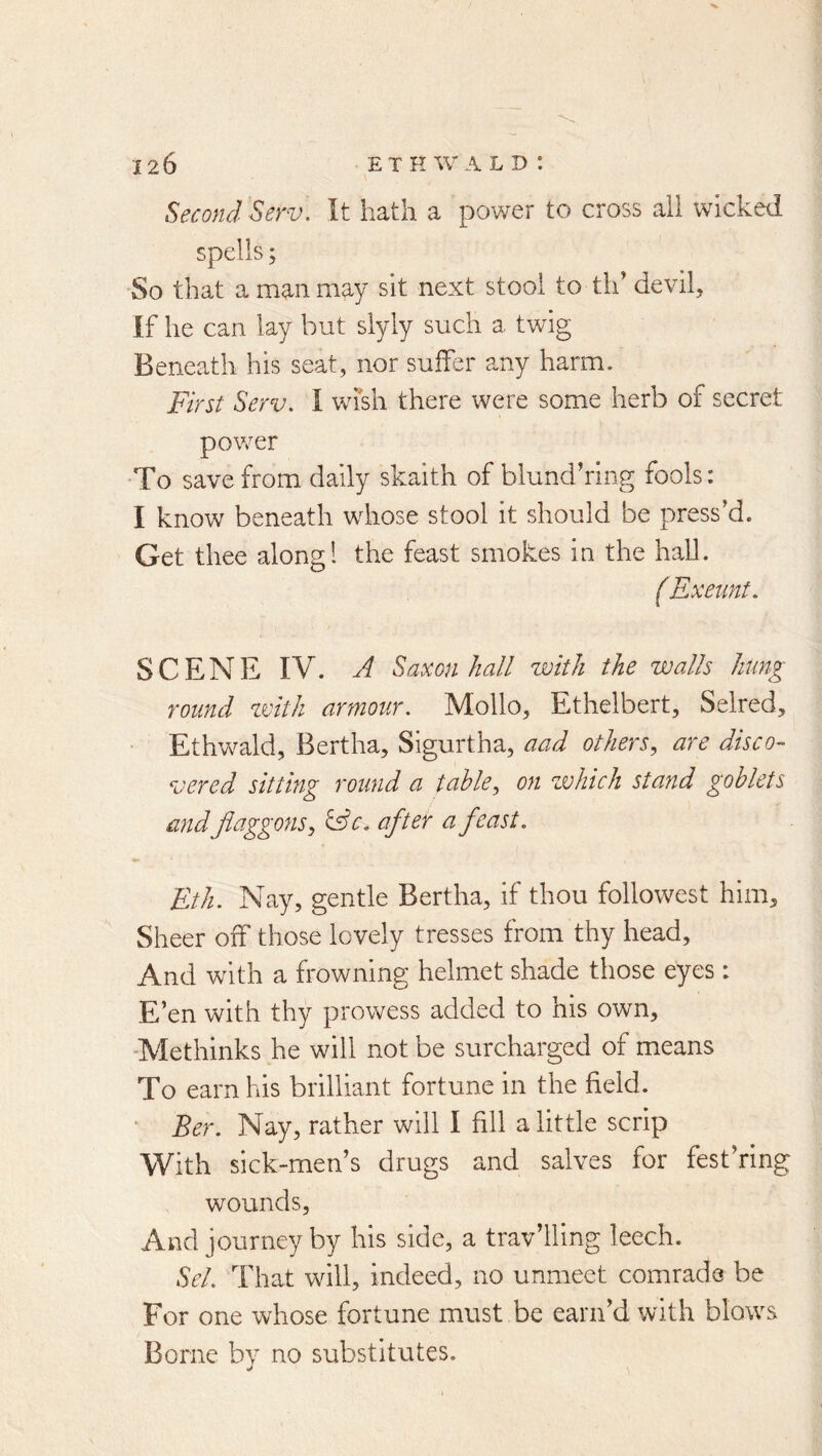 Second Serv\ It hath a power to cross ail wicked spells; So that amanm^y sit next stool to th’ devil. If he can lay but slyly such a twig Beneath his seat, nor suffer any harm. First Serv. I Vvdsh there were some herb of secret power To save from daily skaith of blundhing fools: I know beneath whose stool it should be press’d. Get thee along! the feast smokes in the hall. f Exeunt. SCENE IV. A Saxon hall with the walls hung round zvlth armour. Mollo, Ethelbert, Selred, Ethwald, Bertha, Sigurtha, aad others., are disco- vered sitting round a table, on zvhich stand goblets and Jlctggons, ^c. after a feast. Eth. Nay, gentle Bertha, if thou followest him. Sheer off those lovely tresses from thy head. And with a frowning helmet shade those eyes: E’en with thy prowess added to his own, -Methinks he will not be surcharged of means To earn his brilliant fortune in the field. ' Ber. Nay, rather will I fill a little scrip With sick-men’s drugs and salves for fest’ring wounds, And journey by his side, a trav’lling leech. Sel. That will, indeed, no unmeet comrade be For one whose fortune must be earn’d with blows Borne bv no substitutes.