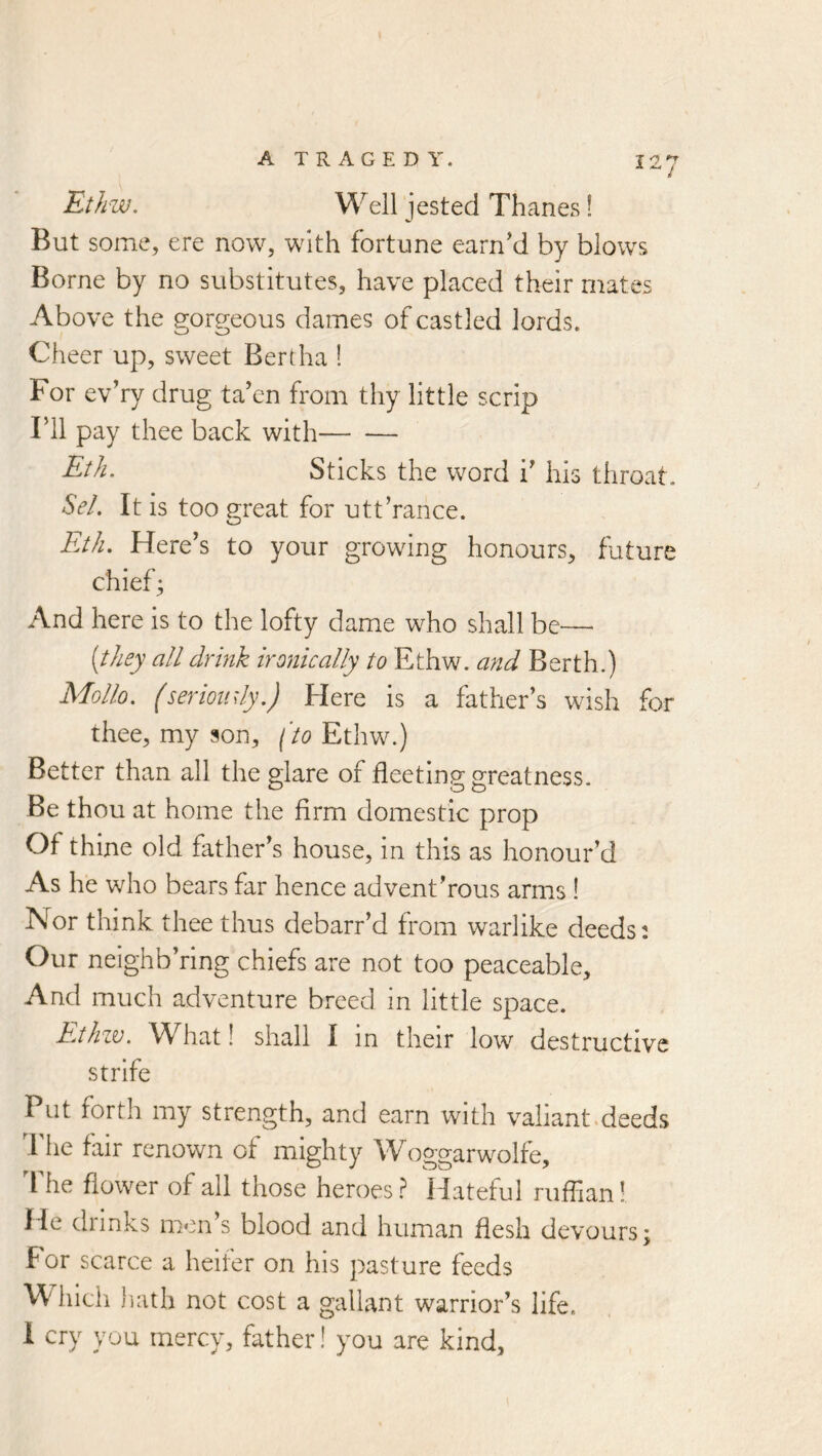 Ethw. Well jested Thanes! But some, ere now, with fortune earn’d by blows Borne by no substitutes, have placed their mates Above the gorgeous dames of castled lords. Cheer up, sweet Bertha ! For ev’ry drug ta’en from thy little scrip ril pay thee back with Eth. Sticks the word i’ his throat. Sel. It is too great for utt’ranee. Eth. Here’s to your growing honours, future chiefs And here Is to the lofty dame who shall be—• {they all drink ironically to Ethw. and Berth.) Mollo. (serioudy.) Here is a father’s wish for thee, my son, (to Ethw.) Better than all the glare of fleeting greatness. Be thou at home the firm domestic prop Of thine old father’s house, in this as honour’d As he who bears far hence advent’rous arms ! Nor think thee thus debarr’d from warlike deeds: Our nelghb’ring chiefs are not too peaceable. And much adventure bi*eed In little space. Ethzv. What! shall 1 In their low destructive strife Put forth my strength, and earn with valiant.deeds Idle fair renown of mighty Woggarwolfe, The flower of all those heroes ? Hateful ruffian!. He drinks men’s blood and human flesh devours; For scarce a heifer on his pasture feeds W' hith hath not cost a gallant warrior’s life.