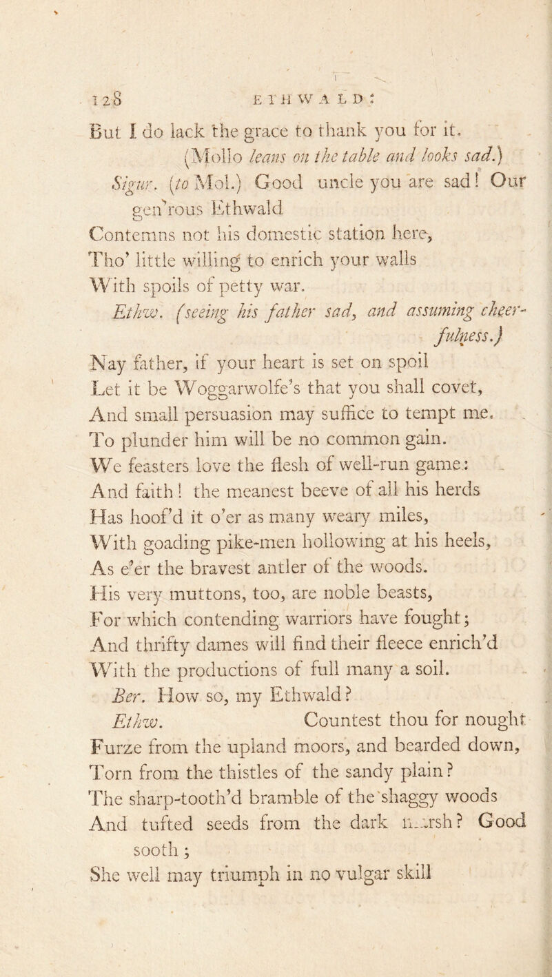 1 > But I do lack the grace to thank you tor It. (Mollo leans on the table and looks sad.) Sigur. (/o MoL) Good unde you are sad! Our ueidrous Ethwald o Contemns not his domestic station here, Tho’ little willing to enrich your walls With spoils of petty war. Ethw. (seeing his father sady and assuming cheer- fulness.) Nay father, if your heart is set on spoil Let it be Woggarwolfe’s that you shall covet. And siiicJl persuasion may suffice to tempt me. To plunder him will be no common gain. We feasters love the flesh of weii-run game.: And faith 1 the meanest beeve of all his herds Has hoof d it o’er as many weary miles. With goading pike-men hollowing at his heels. As e’er the bravest antler of the woods. His very muttons, too, are noble beasts, For v/hich contending warriors have fought; And thrifty dames will find their fleece enrich’d With the productions of full many a soil. Ber. How so, my Ethwald ? Eihzv. Countest thou for nought Furze from the upland moors, and bearded down. Torn from the thistles of the sandy plain ? The sharp-tooth’d bramble of the‘shaggy v/oods And tufted seeds from the dark marsh? Good sooth; She well may triumph in no vulgar skill