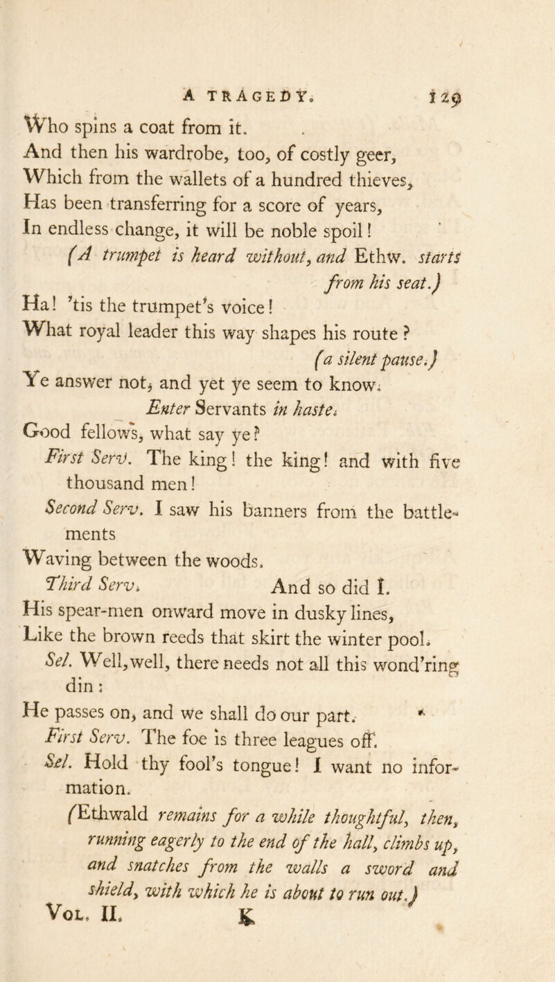 A tragedy. tz^ Who spins a coat from it. And then his wardrobe, too, of costly geer. Which from the wallets of a hundred thieves. Has been transferring for a score of years. In endless change, it will be noble spoil! f A trumpet is heard without^ and Ethw. starts from his seat.) Ha! ’tis the trumpet^s voice I What royal leader this way shapes his route ? (a silent pause.) Ye answer not^ and yet ye seem to knowi Enter Servants in hastei Good fellows, what say ye ? First Serv. The king! the king! and with five thousand men! Second Serv. I saw his banners from the battle- ments Waving between the woods. Third Serv, And so did I. His spear-men onward move in dusky lines, Like the Drown reeds that skirt the winter pooL Sel. Well, well, there needs not all this wond^rin^ din: He passes on, and we shall do our part.- First Serv. The foe is three leagues off. SA. Hold thy foofs tongue! 1 want no infor- mation. /^Etiiwald remains for a while thoughtful^ then^ running eagerly to the end of the hall, climbs up, and snatches from the walls a sword and shield, with which he is about to run out.) VoL. IL K