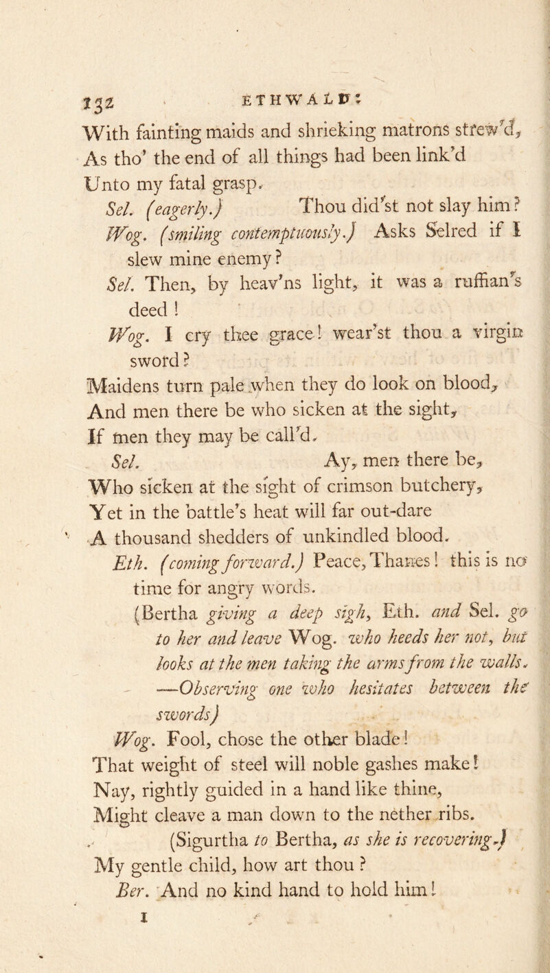 X32 With fainting maids and shrieking matrons stfewy^ As tho’ the end of all things had been link'd Unto my fatal grasp. SeL (eagerly.) Thou did'st not slay him ? JVog. (smiling contemptuoiisly.) Asks Selred if I slew mine enemy ? M. Then, by heav'ns light, it was a ruffian's deed 1 Wog. I ery thee grace ! wear’s! thou a virgin sword I Maidens turn pale.when they do look on blood;^ And men there be who sicken at the sight. If men they may be call’d, Sel. Ay, men there be. Who sicken at the sight of crimson butchery, Yet in the battle’s heat will far out-dare A thousand shedders of unkindled blood, Eth. (comingforward.) this is no' time for angry words. (Bertha giving a deep sigliy Eth. and Sel. go to her and leave Wog. voho heeds her not, but looks at the men taking the arms from the walls ^ -—Observing one who hesitates between ih^ swords) Wog. Fool, chose the other blade! That weight of steel will noble gashes make! Nay, rightly guided in a hand like thine. Might cleave a man down to the nether ribs. (Sigurtha to Bertha, as she is recovering^) My gentle child, how art thou ? Ber. And no kind hand to hold him I