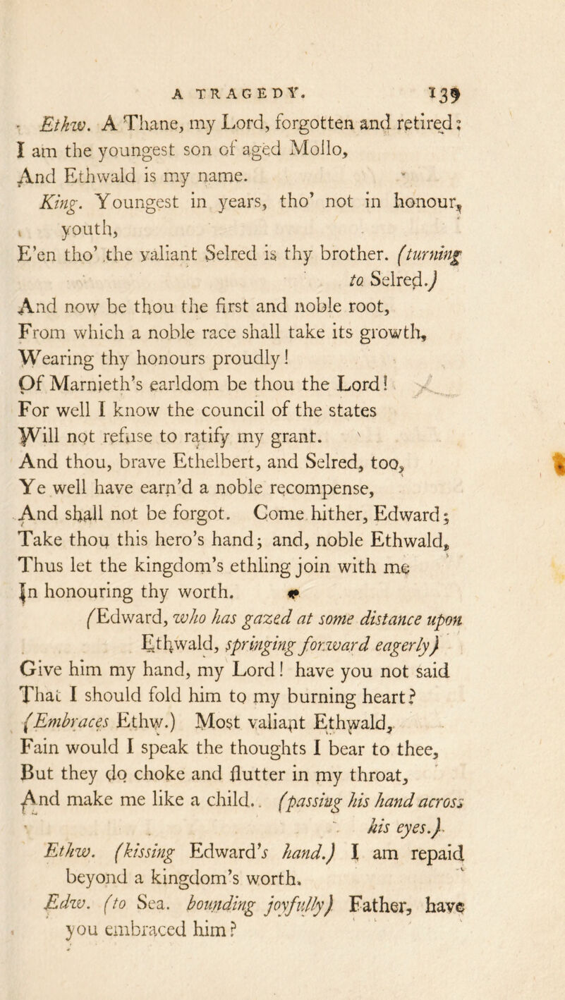• Ethw, A Thane, my Lord, forgotten and retirejd? I am the youngest son of aged Moilo, ^nd Ethwald is my name. King. Youngest in years, tho’ not in honour^ I youth, E’en tho’ .the yaliant Selred is thy brother, (turning to. Selred.^ And now be thou the first and noble root. From which a noble race shall take its growtlo. Wearing thy honours proudly I Of Marnieth’s earldom be thou the Lord!. For well I know the council of the states Wiii refuse to ratify my grant. And thou, brave Ethelbert, and Selred, too. Ye well have earn’d a noble recompense, -.And shall not be forgot. Come hither, Edward; Take thou this hero’s hand; and, noble Ethwald, Thus let the kingdom’s ethling join with me |n honouring thy worth. ^ ^Edward, who has gaze.d at some distance upon Etfiwald, springing forxvard eagerly) Give him my hand, my Lord! have you not said That I should fold him to my burning heart? (Embraces Most vaiia|it Ethwald, Fain would I speak the thoughts I bear to thee. But they do choke and flutter in my throat, -j^nd make me like a child.. (passing his hand across his eyes.)^ Ethw. (kissing Edwardhand.) I am repaid beyond a kingdom’s worth, Edzv. (to Sea. bounding joyfully) Father, havo you embraced him.^
