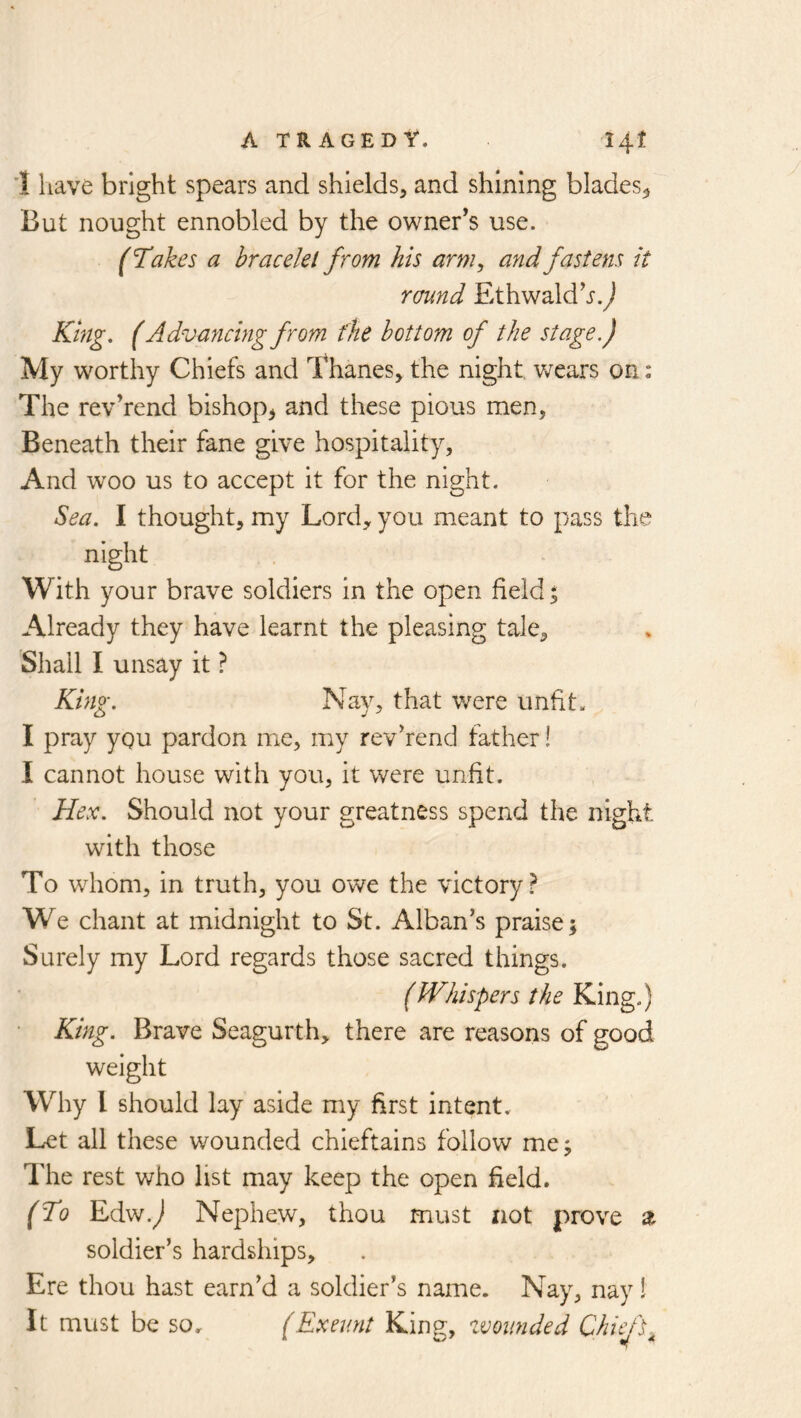 '1 have bright spears and shields, and shining blades^ But nought ennobled by the owner’s use. (Takes a bracelet from his arm, and fastens it round Ethwaldh.^ King. (Advancing from the bottom of the stage.) My worthy Chiefs and Thanes, the night v/ears on: The rev’rend bishop^ and these pious men, Beneath their fane give hospitality. And w^oo us to accept it for the night. Sea. I thought, my Lord, you meant to pass the night With your brave soldiers in the open field % Already they have learnt the pleasing tale. Shall I unsay it ? King. Nay, that v/ere unfit. I pray you pardon me, my revhend father! I cannot house with you, it were unfit. Hex. Should not your greatness spend the night with those To whom, in truth, you owe the victory? We chant at midnight to St. Alban’s praise 5 Surely my Lord regards those sacred things. (Whispers the King.) ■ King. Brave Seagurth, there are reasons of good weight Why I should lay aside my first intent. Let all these wounded chieftains follow me; The rest who list may keep the open field. (To Edw.^ Nephew, thou must not prove z soldier’s hardships. Ere thou hast earn’d a soldier’s name. Nay, nay I It must be so. (Exeunt King, zvoimded Chiefs^