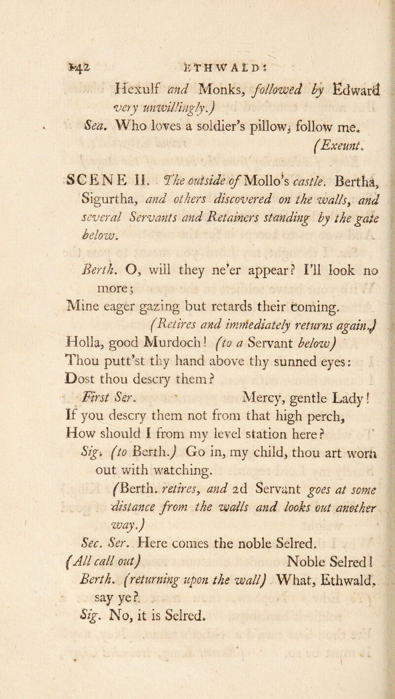 Heluif and Monks, followed by Edward very umvilUngly .) Sea, Who loves a soldier^s pillow^ follow me* { Exeunt. SCENE IL f’he outside of yio\\o\ castle. Berths Sigurtha, and others discovered on the walls^ and several Servants and Retainers standing by the gate helozv. Berth, O, will they ne'er appear ? Fll look no more; Mine eager gazing but retards their homing, (Retires and immediately returns again f Holla, good Murdoch! (to a Servant below) Thou putt’st thy hand above thy sunned eyes: Dost thou descry them ? First Ser, ' Mercy, gentle Lady! If you descry them not from that high perch. How should I from my level station here ? Sig^ (to Berth.^ Go in, my child, thou art worn out with watching. ^Berth. retires^ and 2d Servant goes at some distance from the walls and looks out another zvay.) Sec. Ser. Here comes the noble Selred. (All call out) Noble Selred! Berth, (returning upon the wall) What, Ethwald, say ye ?, , Sig. No, it is Selred*