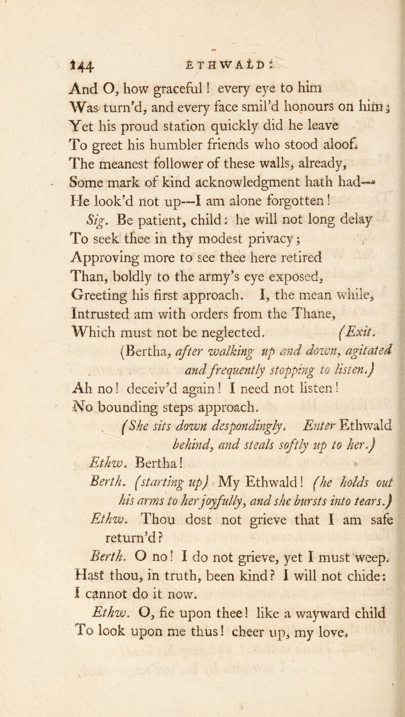 And O, how graceful! every eye to him Was turn'd, and every face smil’d honours on hirni Yet his proud station quickly did he leave To greet his humbler friends who stood aloof^ The meanest follower of these walls, already, Some mark of kind acknowledgment hath had—^ He look’d not up—I am alone forgotten! Stg, Be patient, child i he will not long delay To seek thee in thy modest privacy; Approving more to see thee here retired Than, boldly to the army’s eye exposed. Greeting his first approach, I, the mean while. Intrusted am with orders from the Thane, Which must not be neglected. (Exit, (Bertha, after walking up and dozvn, agitated and frequently stopping to listen f Ah no! deceiv’d again! I need not listen 1 No bounding steps approach. (She sits down despondingly, Enter Ethwald behindy and steals softly up to her,) Ethw. Bertha! Berth, (starting tip) >yiy E,t\mdhd\ (he holds out his arms to her joyfully^ and she bursts into tears.) Ethw. Thou dost not grieve that I am safe return’d ? Berth. O no! I do not grieve, yet I must weep.^ Hast thou, in truth, been kind? I will not cliide; I cannot do it now. Ethw, O, fie upon thee! like a wayward child To look upon me thus! cheer up, my love*