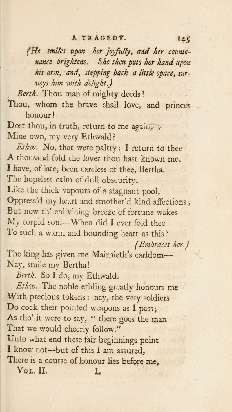 A TRACED 1. 14^ (He smiles upon her joyfully^ and her counte-’ nance brightens. She then puts her hand upon his army 'andy stepping back a little spacCy sur- veys him with delight,) Berth, Thou man of mighty deeds! Thou, whom the brave shall love, and princes honour! Dost thou, in truth, return to rne agaliv V Mine own, my very Ethwald ? Ethzv, No, that were paltry: I return to thee A thousand fold the lover thou hast known me^ I have, of late, been careless of thee, Bertha. The hopeless calm of dull obscurity. Like the thick vapours of a stagnant pool. Oppressed my heart and smother’d kind affections 9 But now th’ enliv’ning breeze of fortune wakes My torpid soul—When did I ever fold thee To such a warm and bounding heart as this? (Embraces her,) The king has given me Mairriieth’s earldom— Nay, smile my Bertha! Berth. So I do, my Ethwald^ Ethw, The noble ethling greatly honours nle With precious tokens: nay, the very soldiers Do cock their pointed weapons as I pass 9 As tho’ it were to say, there goes the man That we would cheerly follow.” Unto what end these fair beginnings point I knov/ not—but of this I am assured, There is a course of honour lies befpre me, VoL. IL L