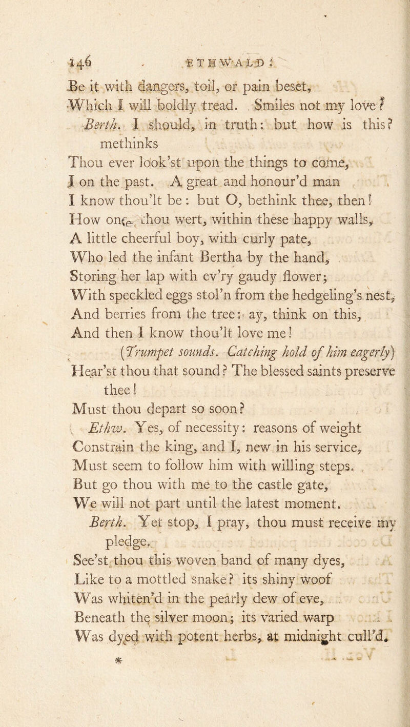 1- 4^ - ’E'thw^'ALd: ■Be it with dangers^ toil^ or pain beset, •Which I will boldly tread. Smiles not my love? Berth, I should, in truth: but how is this? methinks Thou ever look’st u-pon the things to come, J on the past. A great and honour’d man I know thoult be : but O, bethink thee, then! How onr^, thou wert, within these happy walls,, A little cheerful boy, with curly pate, Who led the infant Bertha by the hand,^ Storing her lap with evVy gaudy flower; With speckled eggs stol’n from the hedgeling’s nest^ And berries from the tree:^ ay, think on this. And then I know thou’lt love me! [B’rumpet sounds. Catching hold of him eagerly) Hear’st thou that sound ? The blessed saints preserve thee! Must thou depart so soon ? ■„ Ethw. Yes, of necessity: reasons of weight Constrain the king, and I, new in his service. Must seem to follow him with willing steps, , But go thou with me to the castle gate. We will not part until the latest moment. Berth. Yet stop, I pray, thou must receive my pledge, See’stdhou this woven band of many dyes. Like to a mottled snake? its shiny woof Was whiten’d in the pearly dew of eve. Beneath th^ silver moon; its varied warp . . Was dy^ed with potent herbs, at midnight cuH’d. % f
