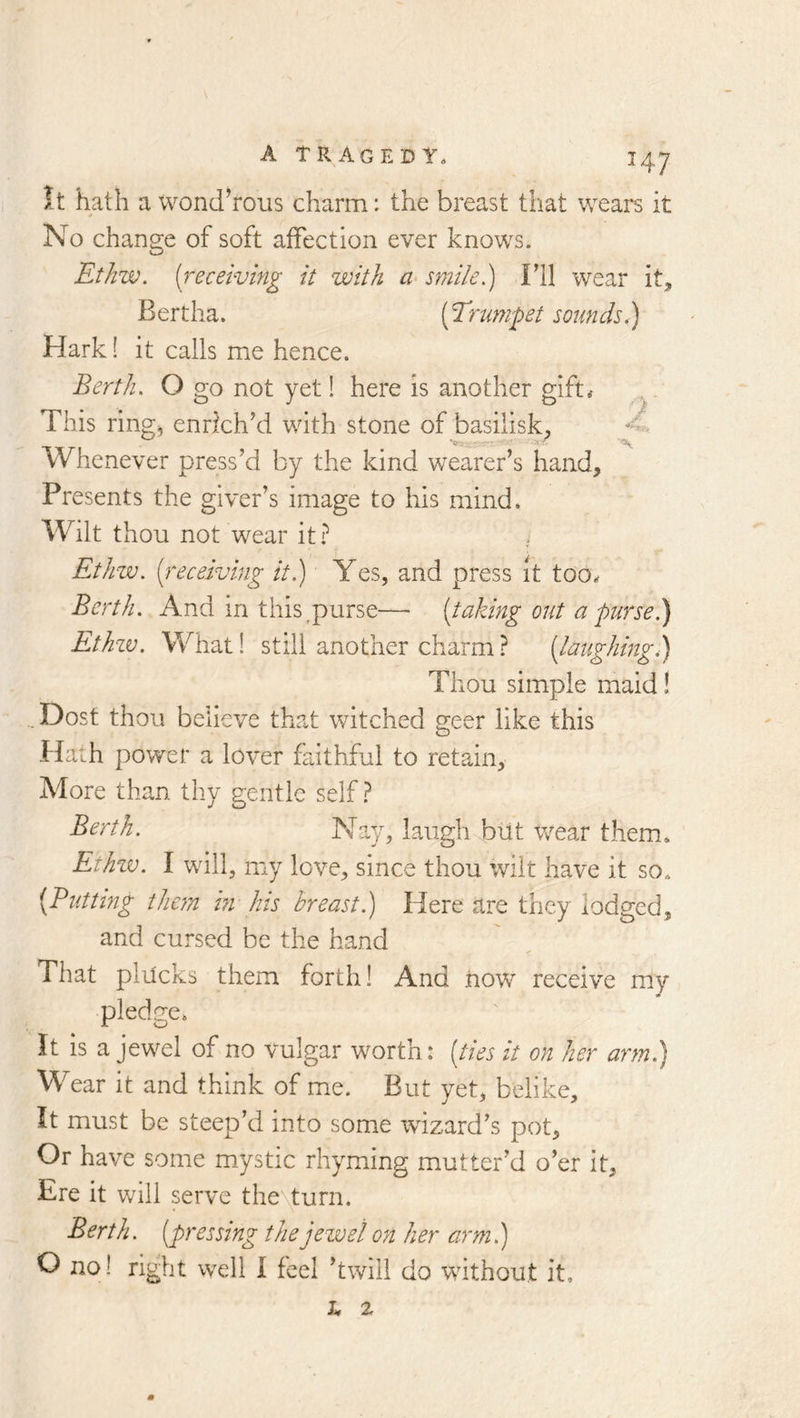 It hath a wond’rous charm: the breast that wears it * No change of soft affection ever knows. Ethw. [receiving it with smile) Fll wear it, Bertha. [Trumpet sounds) Hark! it calls me hence. Berth, O go not yet! here is another gift# This ring) enrlchki with stone of basilisk, Whenever press’d by the kind wearer’s hand. Presents the giver’s image to his mind. Wilt thou not wear it? Ethw. [receiving it) Yes, and press it too* Berth. And in this,purse—■ [taking out a purse.) Ethzv. What! still another charm ? [laughing) Thou simple maid! ..Dost thou believe that witched geer like this Hath power a lover faithful to retain. More than thy gentle self? Berth. Nay, laugh btit wear them* Ethzv. I will, my love, since thou wilt have it so* [Butting them hi his breast) Here are they lodged, and cursed be the hand That plilcks them forth! And how receive my pledge* It is a jewel of no vulgar worth: [ties it on her arm) Wear it and think of me. But yet, belike. It must be steep’d into some wizard’s pot. Or have some m.ystic rhyming mutter’d o’er it. Ere it will serve theyturn. Berth, [pressing the jewel on her arm) O no! right well I feel ’twill do without it. h %